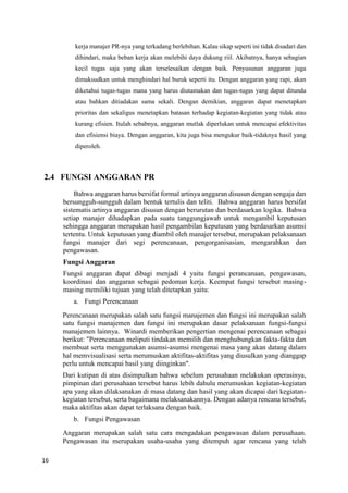 16
kerja manajer PR-nya yang terkadang berlebihan. Kalau sikap seperti ini tidak disadari dan
dihindari, maka beban kerja akan melebihi daya dukung riil. Akibatnya, hanya sebagian
kecil tugas saja yang akan terselesaikan dengan baik. Penyusunan anggaran juga
dimaksudkan untuk menghindari hal buruk seperti itu. Dengan anggaran yang rapi, akan
diketahui tugas-tugas mana yang harus diutamakan dan tugas-tugas yang dapat ditunda
atau bahkan ditiadakan sama sekali. Dengan demikian, anggaran dapat menetapkan
prioritas dan sekaligus menetapkan batasan terhadap kegiatan-kegiatan yang tidak atau
kurang efisien. Itulah sebabnya, anggaran mutlak diperlukan untuk mencapai efektivitas
dan efisiensi biaya. Dengan anggaran, kita juga bisa mengukur baik-tidaknya hasil yang
diperoleh.
2.4 FUNGSI ANGGARAN PR
Bahwa anggaran harus bersifat formal artinya anggaran disusun dengan sengaja dan
bersungguh-sungguh dalam bentuk tertulis dan teliti. Bahwa anggaran harus bersifat
sistematis artinya anggaran disusun dengan berurutan dan berdasarkan logika. Bahwa
setiap manajer dihadapkan pada suatu tanggungjawab untuk mengambil keputusan
sehingga anggaran merupakan hasil pengambilan keputusan yang berdasarkan asumsi
tertentu. Untuk keputusan yang diambil oleh manajer tersebut, merupakan pelaksanaan
fungsi manajer dari segi perencanaan, pengorganisasian, mengarahkan dan
pengawasan.
Fungsi Anggaran
Fungsi anggaran dapat dibagi menjadi 4 yaitu fungsi perancanaan, pengawasan,
koordinasi dan anggaran sebagai pedoman kerja. Keempat fungsi tersebut masing-
masing memiliki tujuan yang telah ditetapkan yaitu:
a. Fungi Perencanaan
Perencanaan merupakan salah satu fungsi manajemen dan fungsi ini merupakan salah
satu fungsi manajemen dan fungsi ini merupakan dasar pelaksanaan fungsi-fungsi
manajemen lainnya. Winardi memberikan pengertian mengenai perencanaan sebagai
berikut: "Perencanaan meliputi tindakan memilih dan menghubungkan fakta-fakta dan
membuat serta menggunakan asumsi-asumsi mengenai masa yang akan datang dalam
hal memvisualisasi serta merumuskan aktifitas-aktifitas yang diusulkan yang dianggap
perlu untuk mencapai basil yang diinginkan".
Dari kutipan di atas disimpulkan bahwa sebelum perusahaan melakukan operasinya,
pimpinan dari perusahaan tersebut harus lebih dahulu merumuskan kegiatan-kegiatan
apa yang akan dilaksanakan di masa datang dan hasil yang akan dicapai dari kegiatan-
kegiatan tersebut, serta bagaimana melaksanakannya. Dengan adanya rencana tersebut,
maka aktifitas akan dapat terlaksana dengan baik.
b. Fungsi Pengawasan
Anggaran merupakan salah satu cara mengadakan pengawasan dalam perusahaan.
Pengawasan itu merupakan usaha-usaha yang ditempuh agar rencana yang telah
 