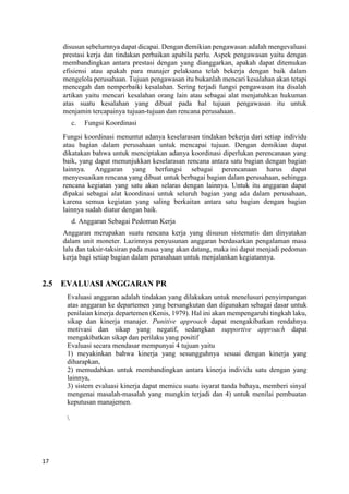 17
disusun sebelurnnya dapat dicapai. Dengan demikian pengawasan adalah mengevaluasi
prestasi kerja dan tindakan perbaikan apabila perlu. Aspek pengawasan yaitu dengan
membandingkan antara prestasi dengan yang dianggarkan, apakah dapat ditemukan
efisiensi atau apakah para manajer pelaksana telah bekerja dengan baik dalam
mengelola perusahaan. Tujuan pengawasan itu bukanlah mencari kesalahan akan tetapi
mencegah dan nemperbaiki kesalahan. Sering terjadi fungsi pengawasan itu disalah
artikan yaitu mencari kesalahan orang lain atau sebagai alat menjatuhkan hukuman
atas suatu kesalahan yang dibuat pada hal tujuan pengawasan itu untuk
menjamin tercapainya tujuan-tujuan dan rencana perusahaan.
c. Fungsi Koordinasi
Fungsi koordinasi menuntut adanya keselarasan tindakan bekerja dari setiap individu
atau bagian dalam perusahaan untuk mencapai tujuan. Dengan demikian dapat
dikatakan bahwa untuk menciptakan adanya koordinasi diperlukan perencanaan yang
baik, yang dapat menunjukkan keselarasan rencana antara satu bagian dengan bagian
lainnya. Anggaran yang berfungsi sebagai perencanaan harus dapat
menyesuaikan rencana yang dibuat untuk berbagai bagian dalam perusahaan, sehingga
rencana kegiatan yang satu akan selaras dengan lainnya. Untuk itu anggaran dapat
dipakai sebagai alat koordinasi untuk seluruh bagian yang ada dalam perusahaan,
karena semua kegiatan yang saling berkaitan antara satu bagian dengan bagian
lainnya sudah diatur dengan baik.
d. Anggaran Sebagai Pedoman Kerja
Anggaran merupakan suatu rencana kerja yang disusun sistematis dan dinyatakan
dalam unit moneter. Lazimnya penyusunan anggaran berdasarkan pengalaman masa
lalu dan taksir-taksiran pada masa yang akan datang, maka ini dapat menjadi pedoman
kerja bagi setiap bagian dalam perusahaan untuk menjalankan kegiatannya.
2.5 EVALUASI ANGGARAN PR
Evaluasi anggaran adalah tindakan yang dilakukan untuk menelusuri penyimpangan
atas anggaran ke departemen yang bersangkutan dan digunakan sebagai dasar untuk
penilaian kinerja departemen (Kenis, 1979). Hal ini akan mempengaruhi tingkah laku,
sikap dan kinerja manajer. Punitive approach dapat mengakibatkan rendahnya
motivasi dan sikap yang negatif, sedangkan supportive approach dapat
mengakibatkan sikap dan perilaku yang positif
Evaluasi secara mendasar mempunyai 4 tujuan yaitu
1) meyakinkan bahwa kinerja yang sesungguhnya sesuai dengan kinerja yang
diharapkan,
2) memudahkan untuk membandingkan antara kinerja individu satu dengan yang
lainnya,
3) sistem evaluasi kinerja dapat memicu suatu isyarat tanda bahaya, memberi sinyal
mengenai masalah-masalah yang mungkin terjadi dan 4) untuk menilai pembuatan
keputusan manajemen.

 