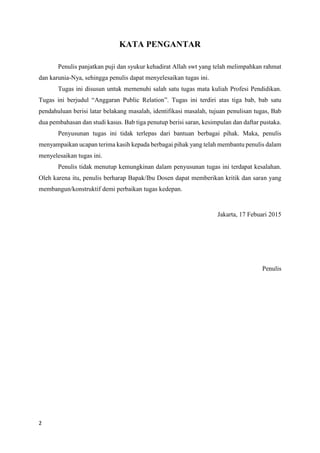 2
KATA PENGANTAR
Penulis panjatkan puji dan syukur kehadirat Allah swt yang telah melimpahkan rahmat
dan karunia-Nya, sehingga penulis dapat menyelesaikan tugas ini.
Tugas ini disusun untuk memenuhi salah satu tugas mata kuliah Profesi Pendidikan.
Tugas ini berjudul “Anggaran Public Relation”. Tugas ini terdiri atas tiga bab, bab satu
pendahuluan berisi latar belakang masalah, identifikasi masalah, tujuan penulisan tugas, Bab
dua pembahasan dan studi kasus. Bab tiga penutup berisi saran, kesimpulan dan daftar pustaka.
Penyusunan tugas ini tidak terlepas dari bantuan berbagai pihak. Maka, penulis
menyampaikan ucapan terima kasih kepada berbagai pihak yang telah membantu penulis dalam
menyelesaikan tugas ini.
Penulis tidak menutup kemungkinan dalam penyusunan tugas ini terdapat kesalahan.
Oleh karena itu, penulis berharap Bapak/Ibu Dosen dapat memberikan kritik dan saran yang
membangun/konstruktif demi perbaikan tugas kedepan.
Jakarta, 17 Febuari 2015
Penulis
 