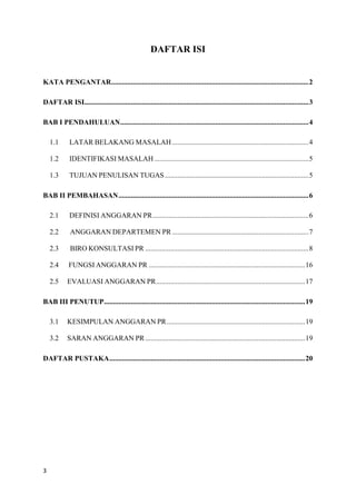 3
DAFTAR ISI
KATA PENGANTAR..............................................................................................................2
DAFTAR ISI.............................................................................................................................3
BAB I PENDAHULUAN.........................................................................................................4
1.1 LATAR BELAKANG MASALAH ............................................................................4
1.2 IDENTIFIKASI MASALAH......................................................................................5
1.3 TUJUAN PENULISAN TUGAS ................................................................................5
BAB II PEMBAHASAN..........................................................................................................6
2.1 DEFINISI ANGGARAN PR.......................................................................................6
2.2 ANGGARAN DEPARTEMEN PR ............................................................................7
2.3 BIRO KONSULTASI PR ...........................................................................................8
2.4 FUNGSI ANGGARAN PR .......................................................................................16
2.5 EVALUASI ANGGARAN PR...................................................................................17
BAB III PENUTUP................................................................................................................19
3.1 KESIMPULAN ANGGARAN PR.............................................................................19
3.2 SARAN ANGGARAN PR .........................................................................................19
DAFTAR PUSTAKA.............................................................................................................20
 
