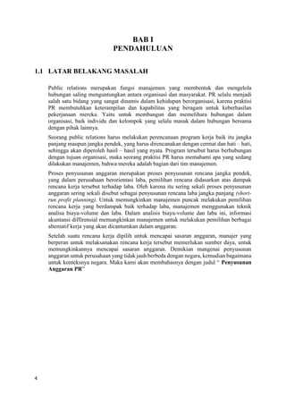 4
BAB I
PENDAHULUAN
1.1 LATAR BELAKANG MASALAH
Public relations merupakan fungsi manajemen yang membentuk dan mengelola
hubungan saling menguntungkan antara organisasi dan masyarakat. PR selalu menjadi
salah satu bidang yang sangat dinamis dalam kehidupan berorganisasi, karena praktisi
PR membutuhkan keterampilan dan kapabilitas yang beragam untuk keberhasilan
pekerjanaan mereka. Yaitu untuk membangun dan memelihara hubungan dalam
organisasi, baik individu dan kelompok yang selalu masuk dalam hubungan bersama
dengan pihak lainnya.
Seorang public relations harus melakukan perencanaan program kerja baik itu jangka
panjang maupun jangka pendek, yang harus direncanakan dengan cermat dan hati – hati,
sehingga akan diperoleh hasil – hasil yang nyata. Program tersebut harus berhubungan
dengan tujuan organisasi, maka seorang praktisi PR harus memahami apa yang sedang
dilakukan manajemen, bahwa mereka adalah bagian dari tim manajemen.
Proses penyusunan anggaran merupakan proses penyusunan rencana jangka pendek,
yang dalam perusahaan berorientasi laba, pemilihan rencana didasarkan atas dampak
rencana kerja tersebut terhadap laba. Oleh karena itu sering sekali proses penyusunan
anggaran sering sekali disebut sebagai penyusunan rencana laba jangka panjang (short-
run profit planning). Untuk memungkinkan manajemen puncak melakukan pemilihan
rencana kerja yang berdampak baik terhadap laba, manajemen menggunakan teknik
analisa biaya-volume dan laba. Dalam analisis biaya-volume dan laba ini, informasi
akuntansi diffirensial memungkinkan manajemen untuk melakukan pemilihan berbagai
altematif kerja yang akan dicantumkan dalam anggaran.
Setelah suatu rencana kerja dipilih untuk mencapai sasaran anggaran, manajer yang
berperan untuk melaksanakan rencana kerja tersebut memerlukan sumber daya, untuk
memungkinkannya mencapai sasaran anggaran. Demikian mangenai penyusunan
anggaran untuk perusahaan yang tidak jauh berbeda dengan negara, kemudian bagaimana
untuk konteksnya negara. Maka kami akan membahasnya dengan judul “ Penyusunan
Anggaran PR”
 