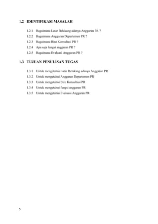 5
1.2 IDENTIFIKASI MASALAH
1.2.1 Bagaimana Latar Belakang adanya Anggaran PR ?
1.2.2 Bagaimana Anggaran Departemen PR ?
1.2.3 Bagaimana Biro Konsultasi PR ?
1.2.4 Apa saja fungsi anggaran PR ?
1.2.5 Bagaimana Evaluasi Anggaran PR ?
1.3 TUJUAN PENULISAN TUGAS
1.3.1 Untuk mengetahui Latar Belakang adanya Anggaran PR
1.3.2 Untuk mengetahui Anggaran Departemen PR
1.3.3 Untuk mengetahui Biro Konsultasi PR
1.3.4 Untuk mengetahui fungsi anggaran PR
1.3.5 Untuk mengetahui Evaluasi Anggaran PR
 