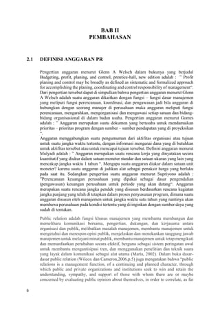 6
BAB II
PEMBAHASAN
2.1 DEFINISI ANGGARAN PR
Pengertian anggaran menurut Glenn A Welsch dalam bukunya yang berjudul
Budgeting, profit, planing, and control, prentice-hall, new edition adalah : ” Profit
planing and control may be broadly as defined as sistematic and formalized approach
for accomplishing the planing, coordinating and control responsibility of management“.
Dari pengertian tersebut dapat di simpulkan bahwa pengertian anggaran menurut Glenn
A Welsch adalah suatu anggaran dikaitkan dengan fungsi – fungsi dasar manajemen
yang meliputi fungsi perencanaan, koordinasi, dan pengawasan jadi bila anggaran di
hubungkan dengan seorang manajer di perusahaan maka anggaran meliputi fungsi
perencanaan, mengarahkan, mengorganisasi dan mengawasi setiap satuan dan bidang-
bidang organisasional di dalam badan usaha. Pengertian anggaran menurut Gomes
adalah : ” Anggaran merupakan suatu dokumen yang berusaha untuk mendamaikan
prioritas – prioritas program dengan sumber – sumber pendapatan yang di proyeksikan
“.
Anggaran menggabungkan suatu pengumuman dari aktifitas organisasi atau tujuan
untuk suatu jangka waktu tertentu, dengan informasi mengenai dana yang di butuhkan
untuk aktifitas tersebut atau untuk mencapai tujuan tersebut. Definisi anggaran menurut
Mulyadi adalah : ” Anggaran merupakan suatu rencana kerja yang dinyatakan secara
kuantitatif yang diukur dalam satuan moneter standar dan satuan ukuran yang lain yang
mencakup jangka waktu 1 tahun “. Mengapa suatu anggaran diukur dalam satuan unit
moneter? karena suatu anggaran di jadikan alat sebagai penaksir harga yang berlaku
pada saat itu. Sedangkan pengertian suatu anggaran menurut Supriyono adalah :
”Perencanaan keuangan perusahaan yang dipakai sebagai dasar pengendalian
(pengawasan) keuangan perusahaan untuk periode yang akan datang“. Anggaran
merupakan suatu rencana jangka pendek yang disusun berdasarkan rencana kegiatan
jangka panjang yang telah di tetapkan dalam proses penyusunan program, dimana suatu
anggaran disusun oleh manajemen untuk jangka waktu satu tahun yang nantinya akan
membawa perusahaan pada kondisi tertentu yang di inginkan dengan sumber daya yang
sudah di tentukan.
Public relation adalah fungsi khusus manajemen yang membantu membangun dan
memelihara komunikasi bersama, pengertian, dukungan, dan kerjasama antara
organisasi dan publik, melibatkan masalah manajemen, membantu manajemen untuk
mengetahui dan merespon opini publik, menjelaskan dan menekankan tanggung jawab
manajemen untuk melayani minat publik, membantu manajemen untuk tetap mengikuti
dan memanfaatkan perubahan secara efektif, berguna sebagai sistem peringatan awal
untuk membantu mengantisipasi tren, dan menggunakan penelitian dan teknik suara
yang layak dalam komunikasi sebagai alat utama (Maria, 2002). Dalam buku dasar-
dasar public relation (Wilcox dan Cameron,2006,p.5) juga mengatakan bahwa “public
relations is a management function, of a continuing and planned character, through
which public and private organizations and institutions seek to win and retain the
understanding, sympathy, and support of those with whom there are or maybe
concerned by evaluating public opinion about themselves, in order to correlate, as far
 