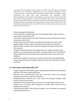 7
as possible their own policies and procedures, to achieve by planned and widespread
information more productive corporation and more efficient fulfillment of their
common interests”. yang kurang lebih memiliki arti public relations merupakan fungsi
manajemen dari sikap budi yang direncanakan dan dijalankan secara
berkesinambungan oleh organisasi atau lembaga umum dan swasta untuk memperoleh
dan membina saling pengertian, simpati dan dukungan dari mereka yang mempunyai
hubungan atau kaitan, dengan cara mengevaluasi opini publik mengenai organisasi atau
lembaga tersebut, dalam rangka mencapai kerjasama yang lebih produktif, dan untuk
memenuhi kepentingan bersama yang lebih efisien, dengan kegiatan penerangan yang
terencana dan tersebar luas.
Alasan penganggaran (budgeting) :
- Untuk mengetahui seberapa banyak dana yang diperlukan dalam rangka membiayai
suatu program atau kampanye PR
- Atau untuk mengetahui program-program PR apa saja yang bisa dilaksanakan dengan
jumlah dana yang tersedia
- Setelah program dan jumlah biaya yang diperlukan diketahui secara pasti, maka
anggaran dapat berfungsi sebagai suatu pedoman atau daftar kerja yang harus
dipenuhi. Daftar ini dapat diatur susunannya sehingga menyerupai sebuah jadwal
kerja yang rapi
- Anggaran memaksakan disiplin atas pengeluaran dana sehingga mencegah terjadi
pemborosan atau pengeluaran yang berlebih, sehinggga segala sesuatu yang berkaitan
dengan pengeluaran dan pembiayaan akan berjalan tepat sesuai rencana yang telah
ditetapkan
- Setelah suatu kampanye atau program pr selesai, maka hasilnya dapat dibandingkan
dengan anggaran tadi guna mengetahui apakan dana yang sudah disediakan memadai
atau belum
2.2 ANGGARAN DEPARTEMEN PR
Anggaran Departemen PR adalah anggaran yang digunakan departemen untuk kegiatan
departemen PR, berikut adalah kegiatannya:
- Menyusun serta mendistribusikan siaran pers, acara-acara resepsi dan kunjungan
kalangan media massa ke organisasi/perusahaan
- Mengorganisasikan konferensi pers, acara resepsi dan kunjungan kalangan media
massa ke organisasi/perusahaan
- Menjalankan fungsi sebagai penyedia informasi utama bagi kalangan media massa
- Mengatur acara wawancara antara kalangan pers (media cetak), radio dan televisi
dengan pihak manajemen
- Memberikan penerangan singkat kepada fotografer, serta membentuk dan mengelola
sebuah perpustakaaan foto
 