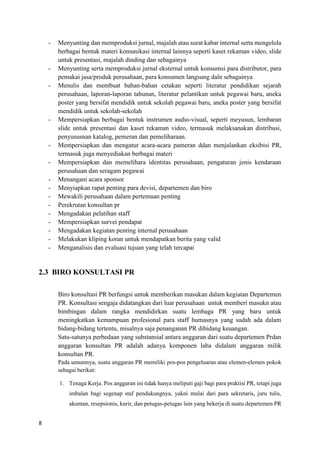 8
- Menyunting dan memproduksi jurnal, majalah atau surat kabar internal serta mengelola
berbagai bentuk materi komunikasi internal lainnya seperti kaset rekaman video, slide
untuk presentasi, majalah dinding dan sebagainya
- Menyunting serta memproduksi jurnal eksternal untuk konsumsi para distributor, para
pemakai jasa/produk perusahaan, para konsumen langsung daln sebagainya
- Menulis dan membuat bahan-bahan cetakan seperti literatur pendidikan sejarah
perusahaan, laporan-laporan tahunan, literatur pelantikan untuk pegawai baru, aneka
poster yang bersifat mendidik untuk sekolah pegawai baru, aneka poster yang bersifat
mendidik untuk sekolah-sekolah
- Mempersiapkan berbagai bentuk instrumen audio-visual, seperti meyusun, lembaran
slide untuk presentasi dan kaset rekaman video, termasuk melaksanakan distribusi,
penyususnan katalog, pemeran dan pemeliharaan.
- Mempersiapkan dan mengatur acara-acara pameran ddan menjalankan eksibisi PR,
termasuk juga menyediakan berbagai materi
- Mempersiapkan dan memelihara identitas perusahaan, pengaturan jenis kendaraan
perusahaan dan seragam pegawai
- Menangani acara sponsor
- Menyiapkan rapat penting para devisi, departemen dan biro
- Mewakili perusahaan dalam pertemuan penting
- Perekrutan konsultan pr
- Mengadakan pelatihan staff
- Mempersiapkan survei pendapat
- Mengadakan kegiatan penting internal perusahaan
- Melakukan kliping koran untuk mendapatkan berita yang valid
- Menganalisis dan evaluasi tujuan yang telah tercapai
2.3 BIRO KONSULTASI PR
Biro konsultasi PR berfungsi untuk memberikan masukan dalam kegiatan Departemen
PR. Konsultasi sengaja didatangkan dari luar perusahaan untuk memberi masukn atau
bimbingan dalam rangka mendidirkan suatu lembaga PR yang baru untuk
meningkatkan kemampuan profesional para staff humasnya yang sudah ada dalam
bidang-bidang tertentu, misalnya saja penanganan PR dibidang keuangan.
Satu-satunya perbedaan yang substansial antara anggaran dari suatu departemen Prdan
anggaran konsultan PR adalah adanya komponen laba didalam anggaran milik
konsultan PR.
Pada umumnya, suatu anggaran PR memiliki pos-pos pengeluaran atau elemen-elemen pokok
sebagai berikut:
1. Tenaga Kerja. Pos anggaran ini tidak hanya meliputi gaji bagi para praktisi PR, tetapi juga
imbalan bagi segenap staf pendukungnya, yakni mulai dari para sekretaris, juru tulis,
akuntan, resepsionis, kurir, dan petugas-petugas lain yang bekerja di suatu departemen PR
 