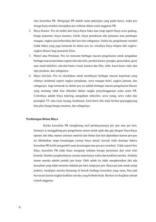 9
atau konsultan PR. Mengingat PR adalah suatu pekerjaan yang padat karya, maka pos
tenaga kerja tersebut merupakan pos terbesar dalam suatu anggaran PR.
2. Biaya Kantor. Pos ini terdiri dari biaya-biaya baku atau tetap seperti biaya sewa gedung,
bunga pinjaman, biaya asuransi, listrik, biaya pemakaian alas pemanas atau pendingin
ruangan, ongkos jasa kebersihan dan lain-lain sebagainya. Selain itu, pengeluaran variabel
(tidak baku) yang juga termasuk ke dalam pos ini, misalnya biaya telepon dan ongkos-
ongkos khusus bagi pencarian klien.
3. Materi atau Peralatan. Pos ini mencatat berbagai macam pengeluaran untuk pengadaan
berbagai macam peralatan seperti alat-alat tulis, perabot kantor, prangko, pencetakan, gerai
atau stand ekshibisi, alat-alat bantu visual, kamera dan film, slide, kaset-kaset video dan
tape perekam, dan sebagainya.
4. Biaya lain-lain. Pos ini disediakan untuk membiayai berbagai macam keperluan yang
sifatnya insidental seperti ongkos perjalanan, sewa ruangan hotel, ongkos jamuan, dan
sebagainya. Juga termasuk ke dalam pos ini adalah berbagai macam pengeluaran khusus
yang memang tidak bisa dihindari dalam rangka penyelenggaraan suatu acara PR.
Contohnya adalah biaya katering, pengadaan mikrofon, sewa ruang, sewa video dan
perangkat TV atau layar tayang, kendaraan, kursi-kursi dan meja berikut payungpayung
hias plus bunga-bunga ornamen, dan sebagainya.
Perhitungan Beban Biaya
Ketika konsultan PR menghitung tarif pembayarannya per jam atau per hari,
biasanya ia menggabung pos pengeluaran umum untuk upah dan gaji dengan biaya-biaya
operasi dan laba, namun estimasi material dan beban lain-lain dipisahkan karena pos-pos
ini dibebankan tanpa keuntungan (sesuai biaya aktual, kecuali telah disetujui bahwa
konsultan PR boleh mengambil suatu keuntungan atas pos-pos tersebut). Tidak seperti biro
iklan, konsultan PR tidak biasa mengutip imbalan berupa persentase dari total nilai
kontrak. Sumber penghasilannya semata-mata hanya waktu dan keahlian mereka. Andalan
utama mereka adalah jumlah jam kerja. Oleh sebab itu tidak mengherankan jika ada
konsultan yang tidak meminta imbalan per hari, tetapi per jam. Biaya per jam untuk setiap
praktisi, meskipun mereka bernaung di bawah lembaga konsultan yang sama, bisa jadi
bervariasi karena tingkat keahlian mereka yang berbeda-beda. Berikut ini disajikan sebuah
contoh anggaran.
 