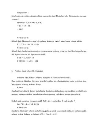 Penyelesaian :
Misalkan A menyatakan kejadian lulus matematika dan B kejadian lulus Biologi maka menurut
teorema 1
P(AB) = P(A) + P(B)-P(AUB)
= 2/3 + 4/9 C 4/5
= 14/45
Contoh soal 1:
Sebuah dadu dilambungkan dua kali, peluang keluarnya mata 5 untuk kedua kalinya adalah:
P (5  5) = 1/6 x 1/6 = 1/36
Contoh soal 2:
Sebuah dadu dan koin dilambungkan bersama-sama, peluang keluarnya hasil lambungan berupa
sisi H pada koin dan sisi 3 pada dadu adalah:
P (H) = ?, P (3) = 1/6
P (H  3) = ? x 1/6 = 1/12
b. Peristiwa tidak bebas (Hk. Perkalian)
Peristiwa tidak bebas > peristiwa bersyarat (Conditional Probability).
Dua peristiwa dikatakan bersyarat apabila kejadian atau ketidakjadian suatu peristiwa akan
berpengaruh terhadap peristiwa lainnya.
Contoh:
Dua buah kartu ditarik dari set kartu bridge dan tarikan kedua tanpa memasukkan kembali kartu
pertama, maka probabilitas kartu kedua sudah tergantung pada kartu pertama yang ditarik.
Simbol untuk peristiwa bersyarat adalah P (BA) -> probabilitas B pada kondisi A
P(A B) = P (A) x P (BA)
Contoh soal:
Dua kartu ditarik dari satu set kartu bridge, peluang untuk yang tertarik keduanya kartu as adalah
sebagai berikut: Peluang as I adalah 4/52 -> P (as I) = 4/52
 