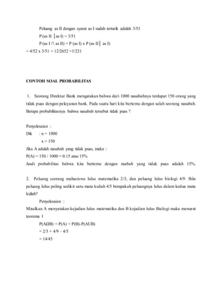 Peluang as II dengan syarat as I sudah tertarik adalah 3/51
P (as II as I) = 3/51
P (as I  as II) = P (as I) x P (as II as I)
= 4/52 x 3/51 = 12/2652 =1/221
CONTOH SOAL PROBABILITAS
1. Seorang Direktur Bank mengatakan bahwa dari 1000 nasabahnya terdapat 150 orang yang
tidak puas dengan pelayanan bank. Pada suatu hari kita bertemu dengan salah seorang nasabah.
Berapa probabilitasnya bahwa nasabah tersebut tidak puas ?
Penyelesaian :
Dik : n = 1000
x = 150
Jika A adalah nasabah yang tidak puas, maka :
P(A) = 150 / 1000 = 0.15 atau 15%
Jasdi probabilitas bahwa kita bertemu dengan nsabah yang tidak puas adalah 15%.
2. Peluang seorang mahasiswa lulus matematika 2/3, dan peluang lulus biologi 4/9. Bila
peluang lulus paling sedikit satu mata kuliah 4/5 berapakah peluangnya lulus dalam kedua mata
kuliah?
Penyelesaian :
Misalkan A menyatakan kejadian lulus matematika dan B kejadian lulus Biologi maka menurut
teorema 1
P(AB) = P(A) + P(B)-P(AUB)
= 2/3 + 4/9 C 4/5
= 14/45
 