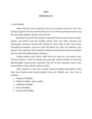 BAB I
PENDAHULUAN
A. Latar Belakang
Dalam hidup kita sering mengalamai hal-hal yang mungkin pernah kita alami. Dari
kejadian yang pernah kita alami tersebut kadang kita bisa memberikan pandangan kepada orang
lain yang sedang mengalami kejadian seperti kita dulu.
Bagi mereka yang lebih kreatif kejadian yang pernah dialaminya dimasa lalu atau bahkan
kejadian yang dialami orang lain dijadikan ramalan untuk masa depan seseorang yang
dipandangnya menyerupai seseorang tadi. Kadang kita dalam hidup ini perlu yakin adanya
kemungkinan-kemungkinan yang akan terjadi dikemudian hari ketika kita melakukan suatu
kegiatan. Hal ini diperlukan untuk menjadikan perhatian dan pertimbangan dalam kita melankah
yang kita ambil dari kejadian-kejadian sebelumnya.
Sebagai gambaran yang realistis adalah ketika ada teman kita yang terjatuh ketika
melewati jembatan A, maka kita sebagai orang yang ingin melewati jembatan A mesti perlu
dipertimbangkan tentang kejadian sebelumnya. Bisa jadi kita akan mengalami seperti orang-
orang sebelumnya ketika melewati jambatan tersebut.
Dalam makalah ini, kami ingin menguak tentang kemungkinan-kemungkinan dalam
hidup yang didasarkan pada kejadian-kejadian dimasa lalu. Makalah yang kami buat ini
membahas :
a. Pengertian Probabilitas
b. Manfaat Probabilitas dalam penelitian
c. Pendekatan Probabilitas
d. Hokum Probabilitas
e. Contoh Soal Probabilitas
 