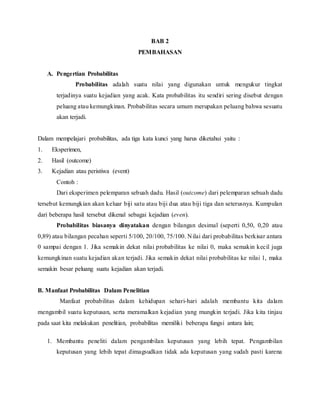BAB 2
PEMBAHASAN
A. Pengertian Probabilitas
Probabilitas adalah suatu nilai yang digunakan untuk mengukur tingkat
terjadinya suatu kejadian yang acak. Kata probabilitas itu sendiri sering disebut dengan
peluang atau kemungkinan. Probabilitas secara umum merupakan peluang bahwa sesuatu
akan terjadi.
Dalam mempelajari probabilitas, ada tiga kata kunci yang harus diketahui yaitu :
1. Eksperimen,
2. Hasil (outcome)
3. Kejadian atau peristiwa (event)
Contoh :
Dari eksperimen pelemparan sebuah dadu. Hasil (outcome) dari pelemparan sebuah dadu
tersebut kemungkian akan keluar biji satu atau biji dua atau biji tiga dan seterusnya. Kumpulan
dari beberapa hasil tersebut dikenal sebagai kejadian (even).
Probabilitas biasanya dinyatakan dengan bilangan desimal (seperti 0,50, 0,20 atau
0,89) atau bilangan pecahan seperti 5/100, 20/100, 75/100. Nilai dari probabilitas berkisar antara
0 sampai dengan 1. Jika semakin dekat nilai probabilitas ke nilai 0, maka semakin kecil juga
kemungkinan suatu kejadian akan terjadi. Jika semakin dekat nilai probabilitas ke nilai 1, maka
semakin besar peluang suatu kejadian akan terjadi.
B. Manfaat Probabilitas Dalam Penelitian
Manfaat probabilitas dalam kehidupan sehari-hari adalah membantu kita dalam
mengambil suatu keputusan, serta meramalkan kejadian yang mungkin terjadi. Jika kita tinjau
pada saat kita melakukan penelitian, probabilitas memiliki beberapa fungsi antara lain;
1. Membantu peneliti dalam pengambilan keputusan yang lebih tepat. Pengambilan
keputusan yang lebih tepat dimagsudkan tidak ada keputusan yang sudah pasti karena
 