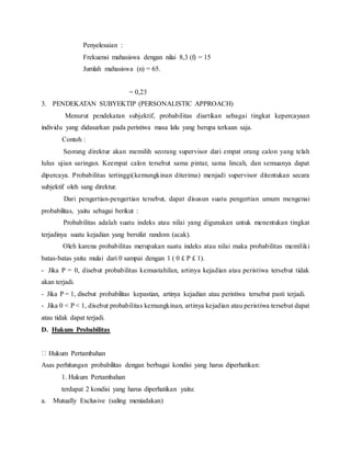 Penyelesaian :
Frekuensi mahasiswa dengan nilai 8,3 (f) = 15
Jumlah mahasiswa (n) = 65.
= 0,23
3. PENDEKATAN SUBYEKTIP (PERSONALISTIC APPROACH)
Menurut pendekatan subjektif, probabilitas diartikan sebagai tingkat kepercayaan
individu yang didasarkan pada peristiwa masa lalu yang berupa terkaan saja.
Contoh :
Seorang direktur akan memilih seorang supervisor dari empat orang calon yang telah
lulus ujian saringan. Keempat calon tersebut sama pintar, sama lincah, dan semuanya dapat
dipercaya. Probabilitas tertinggi(kemungkinan diterima) menjadi supervisor ditentukan secara
subjektif oleh sang direktur.
Dari pengertian-pengertian tersebut, dapat disusun suatu pengertian umum mengenai
probabilitas, yaitu sebagai berikut :
Probabilitas adalah suatu indeks atau nilai yang digunakan untuk menentukan tingkat
terjadinya suatu kejadian yang bersifat random (acak).
Oleh karena probabilitas merupakan suatu indeks atau nilai maka probabilitas memiliki
batas-batas yaitu mulai dari 0 sampai dengan 1 ( 0 ? P ? 1).
- Jika P = 0, disebut probabilitas kemustahilan, artinya kejadian atau peristiwa tersebut tidak
akan terjadi.
- Jika P = 1, disebut probabilitas kepastian, artinya kejadian atau peristiwa tersebut pasti terjadi.
- Jika 0 < P < 1, disebut probabilitas kemungkinan, artinya kejadian atau peristiwa tersebut dapat
atau tidak dapat terjadi.
D. Hukum Probabilitas
Hukum Pertambahan
Asas perhitungan probabilitas dengan berbagai kondisi yang harus diperhatikan:
1. Hukum Pertambahan
terdapat 2 kondisi yang harus diperhatikan yaitu:
a. Mutually Exclusive (saling meniadakan)
 