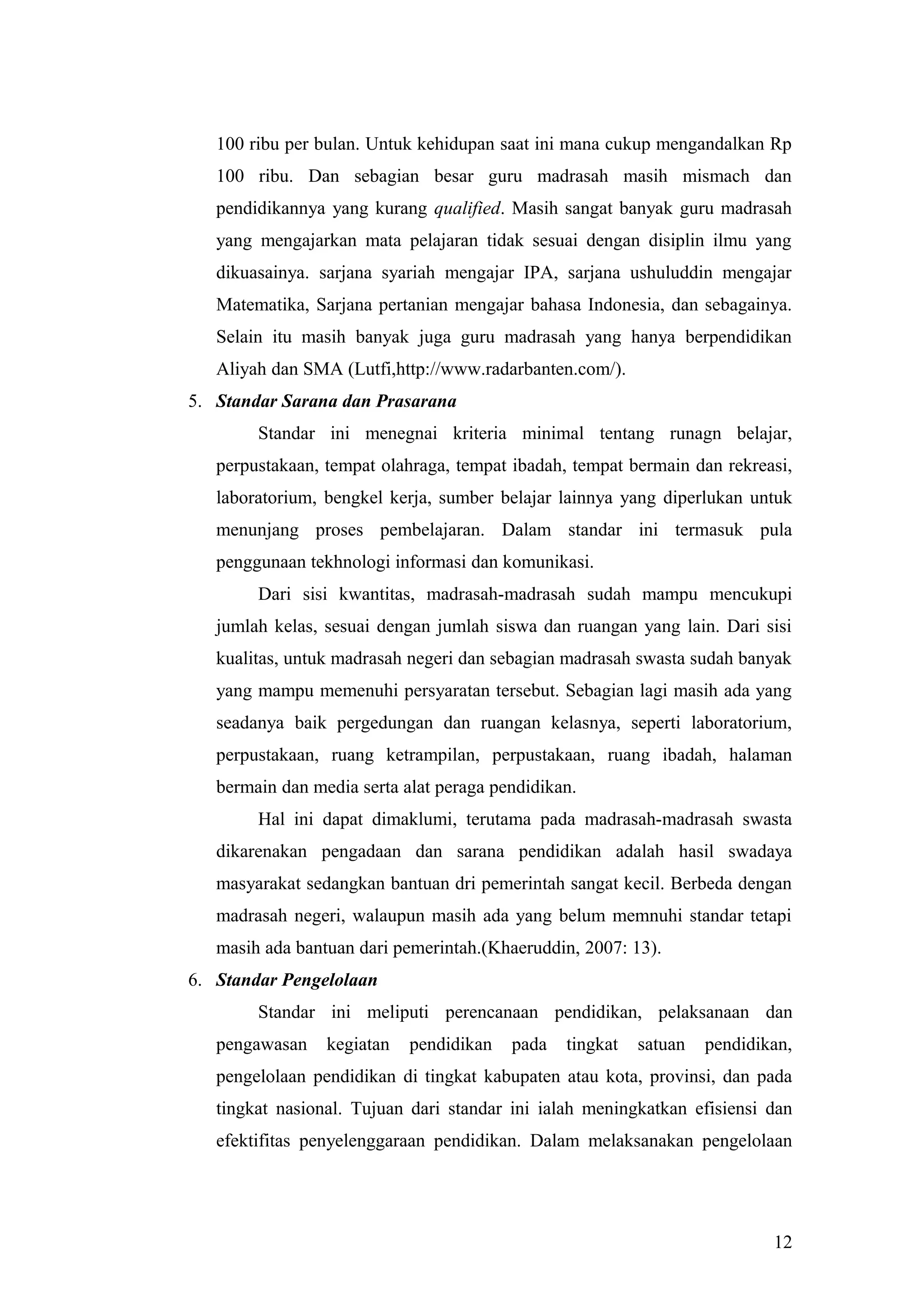100 ribu per bulan. Untuk kehidupan saat ini mana cukup mengandalkan Rp
100 ribu. Dan sebagian besar guru madrasah masih mismach dan
pendidikannya yang kurang qualified. Masih sangat banyak guru madrasah
yang mengajarkan mata pelajaran tidak sesuai dengan disiplin ilmu yang
dikuasainya. sarjana syariah mengajar IPA, sarjana ushuluddin mengajar
Matematika, Sarjana pertanian mengajar bahasa Indonesia, dan sebagainya.
Selain itu masih banyak juga guru madrasah yang hanya berpendidikan
Aliyah dan SMA (Lutfi,http://www.radarbanten.com/).
5. Standar Sarana dan Prasarana
Standar ini menegnai kriteria minimal tentang runagn belajar,
perpustakaan, tempat olahraga, tempat ibadah, tempat bermain dan rekreasi,
laboratorium, bengkel kerja, sumber belajar lainnya yang diperlukan untuk
menunjang proses pembelajaran. Dalam standar ini termasuk pula
penggunaan tekhnologi informasi dan komunikasi.
Dari sisi kwantitas, madrasah-madrasah sudah mampu mencukupi
jumlah kelas, sesuai dengan jumlah siswa dan ruangan yang lain. Dari sisi
kualitas, untuk madrasah negeri dan sebagian madrasah swasta sudah banyak
yang mampu memenuhi persyaratan tersebut. Sebagian lagi masih ada yang
seadanya baik pergedungan dan ruangan kelasnya, seperti laboratorium,
perpustakaan, ruang ketrampilan, perpustakaan, ruang ibadah, halaman
bermain dan media serta alat peraga pendidikan.
Hal ini dapat dimaklumi, terutama pada madrasah-madrasah swasta
dikarenakan pengadaan dan sarana pendidikan adalah hasil swadaya
masyarakat sedangkan bantuan dri pemerintah sangat kecil. Berbeda dengan
madrasah negeri, walaupun masih ada yang belum memnuhi standar tetapi
masih ada bantuan dari pemerintah.(Khaeruddin, 2007: 13).
6. Standar Pengelolaan
Standar ini meliputi perencanaan pendidikan, pelaksanaan dan
pengawasan kegiatan pendidikan pada tingkat satuan pendidikan,
pengelolaan pendidikan di tingkat kabupaten atau kota, provinsi, dan pada
tingkat nasional. Tujuan dari standar ini ialah meningkatkan efisiensi dan
efektifitas penyelenggaraan pendidikan. Dalam melaksanakan pengelolaan
12
 