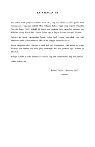 KATA PENGANTAR
Puji syukur penulis penjatkan kehadirat Allah SWT, yang atas rahmat-Nya maka penulis dapat
menyelesaikan penyusunan makalah Mata Pelajaran Bahasa Inggris yang berjudul “Procedure
Text dan Report Text”. Makalah ini disusun agar pembaca dapat menambah wawasan yang
lebih luas tentang Materi Mata Pelajaran Bahasa Inggris Tingkat Sekolah Menengah Pertama..
Sebelum itu penulis mengucapkan banyak terima kasih kepada pihak-pihak yang telah
membantu penulis dalam pembuatan Makalah ini sehingga dapat terselesaikan.
Penulis menyadari bahwa Makalah ini masih jauh dari kesempurnaan. Oleh karena itu, penulis
berharap atas kritikan dan saran yang membangun dari para pembaca agar Makalah ini
lebih baik.
Semoga Makalah ini dapat memberikan wawasan yang lebih dan bermanfaat bagi para pembaca.
Sekian, terima kasih.
Rebang Tangkas, November 2015
Penyusun,
 