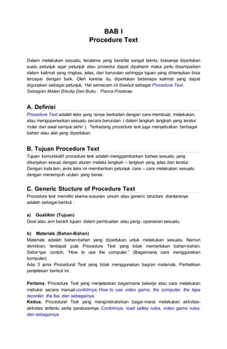 BAB I
Procedure Text
Dalam melakukan sesuatu, terutama yang bersifat sangat teknis, biasanya diperlukan
suatu petunjuk agar petunjuk atau prosedur dapat dipahami maka perlu disampaikan
dalam kalimat yang ringkas, jelas, dan berurutan sehingga tujuan yang diharapkan bisa
tercapai dengan baik. Oleh karena itu, diperlukan beberapa kalimat yang dapat
digunakan sebagai petunjuk. Hal semacam ini disebut sebagai Procedure Text.
Sebagian Materi Dikutip Dari Buku : Panca Prastowo
A. Definisi
Procedure Text adalah teks yang isinya berkaitan dengan cara membuat, melakukan,
atau mengoperasikan sesuatu secara berurutan ( dalam langkah langkah yang teratur
mulai dari awal sampai akhir ). Terkadang procedure text juga menyebutkan berbagai
bahan atau alat yang diperlukan.
B. Tujuan Procedure Text
Tujuan komunikatif procedure text adalah menggambarkan bahwa sesuatu yang
dikerjakan sesuai dengan aturan melalui langkah – langkah yang jelas dan teratur.
Dengan kata lain, jenis teks ini memberikan petunjuk cara – cara melakukan sesuatu
dengan menempuh urutan yang benar.
C. Generic Stucture of Procedure Text
Procedure text memiliki skema susunan umum atau generic structure diantaranya
adalah sebagai berikut :
a) Goal/Aim (Tujuan)
Goal atau aim berarti tujuan dalam pembuatan atau peng- operasian sesuatu.
b) Materials (Bahan-Bahan)
Materials adalah bahan-bahan yang diperlukan untuk melakukan sesuatu. Namun
demikian, terdapat pula Procedure Text yang tidak memerlukan bahan-bahan.
Seba¬gai contoh, “How to use the computer.” (Bagaimana cara menggunakan
komputer).
Ada 3 jenis Procedural Text yang tidak menggunakan bagian materials. Perhatikan
penjelasan berikut ini.
Pertama, Procedure Text yang menjelaskan bagaimana bekerja atau cara melakukan
instruksi secara manual contohnya, How to use video game, the computer, the tape
recorder, the fax, dan sebagainya.
Kedua, Procedural Text yang menginstruksikan bagai-mana melakukan aktivitas-
aktivitas tertentu serta peraturannya. Contohnya, road safety rules, video game rules,
dan sebagainya.
 