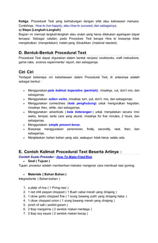 Ketiga, Procedural Text yang berhubungan dengan sifat atau kebiasaan manusia.
Contohnya, How to live happily, atau How to succeed, dan sebagainya.
c) Steps (Langkah-Langkah)
Bagian ini memuat langkah-langkah atau urutan yang harus dilakukan agartujuan dapat
tercapai. Sebagai catatan, pada Procedure Text berupa How to biasanya tidak
menyebutkan (menyertakan) materi.yang dibutuhkan (material needed).
D. Bentuk-Bentuk Procedural Text
Procedural Text dapat digunakan dalam bentuk recipes/ cookbooks, craft instructions,
game rules, science experiments/ report, dan sebagainya.
Ciri Ciri
Terdapat beberapa ciri kebahasaan dalam Procedural Text, di antaranya adalah
sebagai berikut :
 Menggunakan pola kalimat imperative (perintah), misalnya, cut, don’t mix, dan
sebagainya;
 Menggunakan action verbs, misalnya turn, put, don’t, mix, dan sebagainya;
 Menggunakan connectives (kata penghubung) untuk mengurutkan kegiatan,
misalnya then, while, dan sebagainya.
 Menggunakan adverbials ( kata keterangan ) untuk menyatakan secara rinci
waktu, tempat, serta cara yang akurat, misalnya for five minutes, 2 hours, dan
sebagainya.
 Menggunakan simple present tense.
 Biasanya menggunakan penomoran, firstly, secondly, next, then, dan
sebagainya.
 Menjelaskan bahan bahan yang ada, walaupun tidak harus selalu ada.
E. Contoh Kalimat Procedural Text Beserta Artinya :
Contoh Suatu Prosedur : How To Make Fried Rice
 Goal ( Tujuan )
Tujuan prosedur adalah memberikan instruksi mengenai cara membuat nasi goreng.
 Materials ( Bahan Bahan )
Integredients ( Bahan-bahan )
1. a plate of rice ( 1 Piring nasi )
2. 1 red chili pepper chopped ( 1 Buah cabai merah yang dirajang )
3. 1 clove garlic chopped fine ( 1 siung bawang putih yang dirajang halus )
4. 1 clove chopped onion ( 1 siung bawang merah yang dirajang )
5. pinch of salt ( sedikit garam )
6. 2 tbsp margarine ( 2 sendok makan mentega )
7. 2 tbsp soy sauce ( 2 sendok makan kecap )
 