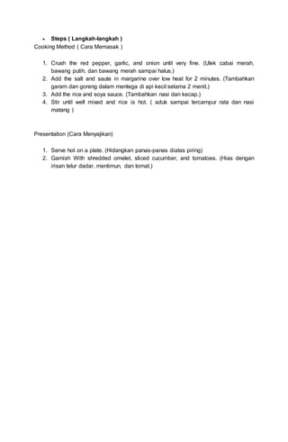  Steps ( Langkah-langkah )
Cooking Method ( Cara Memasak )
1. Crush the red pepper, garlic, and onion until very fine. (Ulek cabai merah,
bawang putih, dan bawang merah sampai halus.)
2. Add the salt and saute in margarine over low heat for 2 minutes. (Tambahkan
garam dan goreng dalam mentega di api kecil selama 2 menit.)
3. Add the rice and soya sauce. (Tambahkan nasi dan kecap.)
4. Stir until well mixed and rice is hot. ( aduk sampai tercampur rata dan nasi
matang )
Presentation (Cara Menyajikan)
1. Serve hot on a plate. (Hidangkan panas-panas diatas piring)
2. Garnish With shredded omelet, sliced cucumber, and tomatoes. (Hias dengan
irisan telur dadar, mentimun, dan tomat.)
 