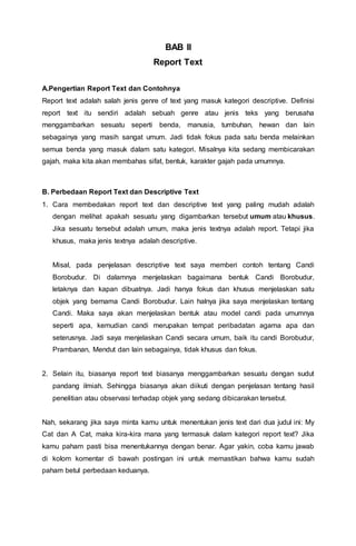 BAB II
Report Text
A.Pengertian Report Text dan Contohnya
Report text adalah salah jenis genre of text yang masuk kategori descriptive. Definisi
report text itu sendiri adalah sebuah genre atau jenis teks yang berusaha
menggambarkan sesuatu seperti benda, manusia, tumbuhan, hewan dan lain
sebagainya yang masih sangat umum. Jadi tidak fokus pada satu benda melainkan
semua benda yang masuk dalam satu kategori. Misalnya kita sedang membicarakan
gajah, maka kita akan membahas sifat, bentuk, karakter gajah pada umumnya.
B. Perbedaan Report Text dan Descriptive Text
1. Cara membedakan report text dan descriptive text yang paling mudah adalah
dengan melihat apakah sesuatu yang digambarkan tersebut umum atau khusus.
Jika sesuatu tersebut adalah umum, maka jenis textnya adalah report. Tetapi jika
khusus, maka jenis textnya adalah descriptive.
Misal, pada penjelasan descriptive text saya memberi contoh tentang Candi
Borobudur. Di dalamnya menjelaskan bagaimana bentuk Candi Borobudur,
letaknya dan kapan dibuatnya. Jadi hanya fokus dan khusus menjelaskan satu
objek yang bernama Candi Borobudur. Lain halnya jika saya menjelaskan tentang
Candi. Maka saya akan menjelaskan bentuk atau model candi pada umumnya
seperti apa, kemudian candi merupakan tempat peribadatan agama apa dan
seterusnya. Jadi saya menjelaskan Candi secara umum, baik itu candi Borobudur,
Prambanan, Mendut dan lain sebagainya, tidak khusus dan fokus.
2. Selain itu, biasanya report text biasanya menggambarkan sesuatu dengan sudut
pandang ilmiah. Sehingga biasanya akan diikuti dengan penjelasan tentang hasil
penelitian atau observasi terhadap objek yang sedang dibicarakan tersebut.
Nah, sekarang jika saya minta kamu untuk menentukan jenis text dari dua judul ini: My
Cat dan A Cat, maka kira-kira mana yang termasuk dalam kategori report text? Jika
kamu paham pasti bisa menentukannya dengan benar. Agar yakin, coba kamu jawab
di kolom komentar di bawah postingan ini untuk memastikan bahwa kamu sudah
paham betul perbedaan keduanya.
 