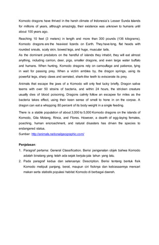 Komodo dragons have thrived in the harsh climate of Indonesia’s Lesser Sunda Islands
for millions of years, although amazingly, their existence was unknown to humans until
about 100 years ago.
Reaching 10 feet (3 meters) in length and more than 300 pounds (136 kilograms),
Komodo dragons are the heaviest lizards on Earth. They have long, flat heads with
rounded snouts, scaly skin, bowed legs, and huge, muscular tails.
As the dominant predators on the handful of islands they inhabit, they will eat almost
anything, including carrion, deer, pigs, smaller dragons, and even large water buffalo
and humans. When hunting, Komodo dragons rely on camouflage and patience, lying
in wait for passing prey. When a victim ambles by, the dragon springs, using its
powerful legs, sharp claws and serrated, shark-like teeth to eviscerate its prey.
Animals that escape the jaws of a Komodo will only feel lucky briefly. Dragon saliva
teems with over 50 strains of bacteria, and within 24 hours, the stricken creature
usually dies of blood poisoning. Dragons calmly follow an escapee for miles as the
bacteria takes effect, using their keen sense of smell to hone in on the corpse. A
dragon can eat a whopping 80 percent of its body weight in a single feeding.
There is a stable population of about 3,000 to 5,000 Komodo dragons on the islands of
Komodo, Gila Motang, Rinca, and Flores. However, a dearth of egg-laying females,
poaching, human encroachment, and natural disasters has driven the species to
endangered status.
Sumber: http://animals.nationalgeographic.com/
Penjelasan:
1. Paragraf pertama: General Classification. Berisi pengenalan objek bahwa Komodo
adalah binatang yang telah ada sejak berjuta-juta tahun yang lalu.
2. Pada paragraf kedua dan seterusnya: Description. Berisi tentang bentuk fisik
Komodo meliputi panjang, berat, maupun ciri fisiknya dan kebiasaannya mencari
makan serta statistik populasi habitat Komodo di berbagai daerah.
 