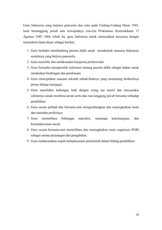 Guru Indonesia yang berjiwa pancasila dan setia pada Undang-Undang Dasar 1945,
turut bertanggung jawab atas terwujudnya cita-cita Proklamasi Kemerdekaan 17
Agustus 1945. Oleh sebab itu, guru Indonesia untuk menunaikan karyanya dengan
memedomi dasar-dasar sebagai berikut.

  1. Guru berbakti membimbing peserta didik untuk membentuk manusia Indonesia
     seutuhnya yang berjiwa pancasila.
  2. Guru memiliki dan melaksanakn kejujuran professional.
  3. Guru berusaha memperoleh informasi tentang peserta didik sebagai bahan untuk
     melakukan bimbingan dan pembinaan.
  4. Guru menciptakan suasana sekolah sebaik-baiknya yang menunjang berhasilnya
     proses belajar mengajar.
  5. Guru memilahar hubungan baik dengan orang tua murid dan masyarakat
     sekitarnya untuk membina peran serta dan rasa tanggung jawab bersama terhadap
     pendidikan.
  6. Guru secara pribadi dan bersama-sam mengembangkan dan meningkatkan mutu
     dan martabat profesinya.
  7. Guru    memelihara       hubungan   seprofesi,   semangat   kekeluargaan,   dan
     kesetiakawanan social.
  8. Guru secara bersama-sam memelihara dan meningkatkan mutu organisasi PGRI
     sebagai sarana perjuangan dan pengabdian.
  9. Guru melaksanakan segala kebijaksanaan pemerintah dalam bidang pendidikan.




                                                                                  10
 