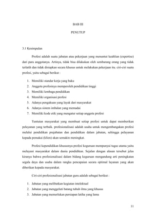 BAB III

                                       PENUTUP




3.1 Kesimpulan

       Profesi adalah suatu jabatan atau pekerjaan yang menuntut keahlian (expertise)
dari para anggotanya. Artinya, tidak bisa dilakukan oleh sembarang orang yang tidak
terlatih dan tidak disiapkan secara khusus untuk melakukan pekerjaan itu. ciri-ciri suatu
profesi, yaitu sebagai berikut :

   1. Memiliki standar kerja yang baku
   2. Anggota profesinya memperoleh pendidikan tinggi
   3. Memiliki lembaga pendidikan
   4. Memiliki organisasi profesi
   5. Adanya pengakuan yang layak dari masyarakat
   6. Adanya sistem imbalan yang memadai
   7. Memiliki kode etik yang mengatur setiap anggota profesi

       Tuntutan masyarakat yang membuat setiap profesi untuk dapat memberikan
pelayanan yang terbaik. profesionalisasi adalah usaha untuk mengembangakan profesi
melalui pendidikan prajabatan dan pendidikan dalam jabatan, sehingga pelayanan
kepada pemakai (klien) akan semakin meningkat.

       Profesi kependidikan khususnya profesi keguruan mempunyai tugas utama yaitu
melayani masyarakat dalam dunia pendidikan. Sejalan dengan alasan tersebut jelas
kiranya bahwa profesionalisasi dalam bidang keguruan mengandung arti peningkatan
segala daya dan usaha dalam rangka pencapaian secara optimal layanan yang akan
diberikan kepada masyarakat.

       Ciri-ciri profesionalisasi jabatan guru adalah sebagai berikut :

   1. Jabatan yang melibatkan kegiatan intelektual
   2. Jabatan yang menggeluti batang tubuh ilmu yang khusus
   3. Jabatan yang memerlukan persiapan latiha yang lama


                                                                                      11
 