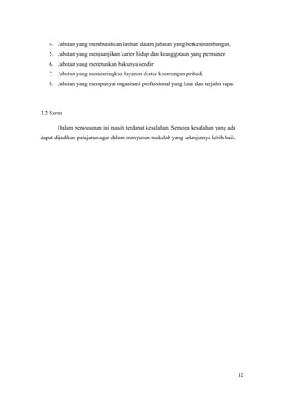 4. Jabatan yang membutuhkan latihan dalam jabatan yang berkesinambungan.
   5. Jabatan yang menjaanjikan karier hidup dan keanggotaan yang permanen
   6. Jabatan yang menetunkan bakunya sendiri
   7. Jabatan yang mementingkan layanan diatas keuntungan pribadi
   8. Jabatan yang mempunyai organisasi professional yang kuat dan terjalin rapat




3.2 Saran

       Dalam penyusunan ini masih terdapat kesalahan. Semoga kesalahan yang ada
dapat dijadikan pelajaran agar dalam menyusun makalah yang selanjutnya lebih baik.




                                                                                     12
 