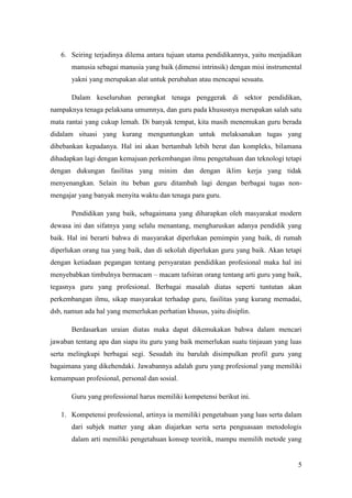 6. Seiring terjadinya dilema antara tujuan utama pendidikannya, yaitu menjadikan
       manusia sebagai manusia yang baik (dimensi intrinsik) dengan misi instrumental
       yakni yang merupakan alat untuk perubahan atau mencapai sesuatu.

       Dalam keseluruhan perangkat tenaga penggerak di sektor pendidikan,
nampaknya tenaga pelaksana umumnya, dan guru pada khususnya merupakan salah satu
mata rantai yang cukup lemah. Di banyak tempat, kita masih menemukan guru berada
didalam situasi yang kurang menguntungkan untuk melaksanakan tugas yang
dibebankan kepadanya. Hal ini akan bertambah lebih berat dan kompleks, bilamana
dihadapkan lagi dengan kemajuan perkembangan ilmu pengetahuan dan teknologi tetapi
dengan dukungan fasilitas yang minim dan dengan iklim kerja yang tidak
menyenangkan. Selain itu beban guru ditambah lagi dengan berbagai tugas non-
mengajar yang banyak menyita waktu dan tenaga para guru.

       Pendidikan yang baik, sebagaimana yang diharapkan oleh masyarakat modern
dewasa ini dan sifatnya yang selalu menantang, mengharuskan adanya pendidik yang
baik. Hal ini berarti bahwa di masyarakat diperlukan pemimpin yang baik, di rumah
diperlukan orang tua yang baik, dan di sekolah diperlukan guru yang baik. Akan tetapi
dengan ketiadaan pegangan tentang persyaratan pendidikan profesional maka hal ini
menyebabkan timbulnya bermacam – macam tafsiran orang tentang arti guru yang baik,
tegasnya guru yang profesional. Berbagai masalah diatas seperti tuntutan akan
perkembangan ilmu, sikap masyarakat terhadap guru, fasilitas yang kurang memadai,
dsb, namun ada hal yang memerlukan perhatian khusus, yaitu disiplin.

       Berdasarkan uraian diatas maka dapat dikemukakan bahwa dalam mencari
jawaban tentang apa dan siapa itu guru yang baik memerlukan suatu tinjauan yang luas
serta melingkupi berbagai segi. Sesudah itu barulah disimpulkan profil guru yang
bagaimana yang dikehendaki. Jawabannya adalah guru yang profesional yang memiliki
kemampuan profesional, personal dan sosial.

       Guru yang professional harus memiliki kompetensi berikut ini.

   1. Kompetensi professional, artinya ia memiliki pengetahuan yang luas serta dalam
       dari subjek matter yang akan diajarkan serta serta penguasaan metodologis
       dalam arti memiliki pengetahuan konsep teoritik, mampu memilih metode yang


                                                                                   5
 