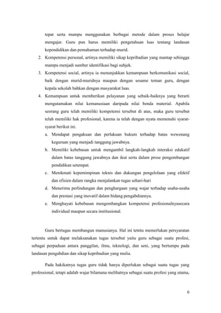 tepat serta mampu menggunakan berbagai metode dalam proses belajar
       mengajar. Guru pun harus memiliki pengetahuan luas tentang landasan
       kependidikan dan pemahaman terhadap murid.
   2. Kompetensi personal, artinya memiliki sikap kepribadian yang mantap sehingga
       mampu menjadi sumber identifikasi bagi subjek.
   3. Kompetensi social, artinya ia menunjukkan kemampuan berkomunikasi social,
       baik dengan murid-muridnya maupun dengan sesame teman guru, dengan
       kepala sekolah bahkan dengan masyarakat luas.
   4. Kemampuan untuk memberikan pelayanan yang sebaik-baiknya yang berarti
       mengutamakan nilai kemanusiaan daripada nilai benda material. Apabila
       seorang guru telah memiliki kompetensi tersebut di atas, maka guru tersebut
       telah memiliki hak profesional, karena ia telah dengan nyata memenuhi syarat-
       syarat berikut ini.
       a. Mendapat pengakuan dan perlakuan hukum terhadap batas wewenang
           keguruan yang menjadi tanggung jawabnya.
       b. Memiliki kebebasan untuk mengambil langkah-langkah interaksi edukatif
           dalam batas tanggung jawabnya dan ikut serta dalam prose pengembangan
           pendidikan setempat.
       c. Menikmati kepemimpinan teknis dan dukungan pengelolaan yang efektif
           dan efisien dalam rangka menjalankan tugas sehari-hari
       d. Menerima perlindungan dan penghargaan yang wajar terhadap usaha-usaha
           dan prestasi yang inovatif dalam bidang pengabdiannya.
       e. Menghayati kebebasan mengembangkan kompetensi profesionalnyasecara
           individual maupun secara institusional.



       Guru bertugas membangun manusianya. Hal ini tetntu memerlukan persyaratan
tertentu untuk dapat melaksanakan tugas tersebut yaitu guru sebagai suatu profesi,
sebagai perpaduan antara panggilan, ilmu, teknologi, dan seni, yang bertumpu pada
landasan pengabdian dan sikap kepribadian yang mulia.

       Pada hakikatnya tugas guru tidak hanya diperlukan sebagai suatu tugas yang
professional, tetapi adalah wajar bilamana melihatnya sebagai suatu profesi yang utama,



                                                                                     6
 