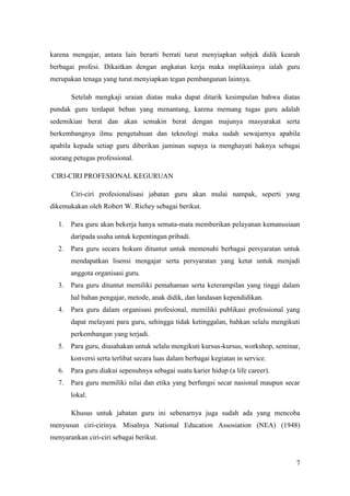 karena mengajar, antara lain berarti berrati turut menyiapkan subjek didik kearah
berbagai profesi. Dikaitkan dengan angkatan kerja maka implikasinya ialah guru
merupakan tenaga yang turut menyiapkan tegan pembangunan lainnya.

       Setelah mengkaji uraian diatas maka dapat ditarik kesimpulan bahwa diatas
pundak guru terdapat beban yang menantang, karena memang tugas guru adalah
sedemikian berat dan akan semakin berat dengan majunya masyarakat serta
berkembangnya ilmu pengetahuan dan teknologi maka sudah sewajarnya apabila
apabila kepada setiap guru diberikan jaminan supaya ia menghayati haknya sebagai
seorang petugas professional.

CIRI-CIRI PROFESIONAL KEGURUAN

       Ciri-ciri profesionalisasi jabatan guru akan mulai nampak, seperti yang
dikemukakan oleh Robert W. Richey sebagai berikut.

  1.   Para guru akan bekerja hanya semata-mata memberikan pelayanan kemanusiaan
       daripada usaha untuk kepentingan pribadi.
  2.   Para guru secara hokum dituntut untuk memenuhi berbagai persyaratan untuk
       mendapatkan lisensi mengajar serta persyaratan yang ketat untuk menjadi
       anggota organisasi guru.
  3.   Para guru dituntut memiliki pemahaman serta keterampilan yang tinggi dalam
       hal bahan pengajar, metode, anak didik, dan landasan kependidikan.
  4.   Para guru dalam organisasi profesional, memiliki publikasi professional yang
       dapat melayani para guru, sehingga tidak ketinggalan, bahkan selalu mengikuti
       perkembangan yang terjadi.
  5.   Para guru, diusahakan untuk selalu mengikuti kursus-kursus, workshop, seminar,
       konversi serta terlibat secara luas dalam berbagai kegiatan in service.
  6.   Para guru diakui sepenuhnya sebagai suatu karier hidup (a life career).
  7.   Para guru memiliki nilai dan etika yang berfungsi secar nasional maupun secar
       lokal.

       Khusus untuk jabatan guru ini sebenarnya juga sudah ada yang mencoba
menyusun ciri-cirinya. Misalnya National Education Assosiation (NEA) (1948)
menyarankan ciri-ciri sebagai berikut.


                                                                                   7
 