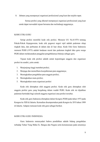 8.     Jabatan yang mempunyai organisasi professional yang kuat dan terjalin rapat.

               Semua profesi yang dikenal mempunyai organisasi professional yang kuat
        untuk dapat mewadahi tujuan bersama dan melindungi anggotanya.




KODE ETIK GURU

         Setiap profesi memiliki kode etik profesi. Menurut UU No.8/1974 tentang
Pokok-Pokok Kepegawaian, kode etik pegawai negeri sipil adalah pedoman sikap
tingkah laku, dan perbuatan di dalam dan di luar dinas. Kode Etik Guru Indonesia
menurut PGRI (1973) adalah landasan moral dan pedoman tingkah laku guru warga
PGRI dalam melaksanakan panggilan pengabdiannya bekerja sebagai guru.

         Tujuan kode etik profesi adalah untuk kepentingan anggota dan organisasi
profesi itu sendiri, yaitu untuk:

   1.    Menjunjung tinggi martabat profesi;
   2.    Menjaga dan memelihara kesejahteraan para anggotanya;
   3.    Meningkatkan pengabdian para anggota profesi;
   4.    Meningkatkan mutu profesi;
   5.    Meningkatkan mutu organisasi profesi

         Kode etik ditetapkan oleh anggota profesi. Kode etik guru ditetapkan oleh
anggota profesi guru yang bergabung dalam wadah PGRI. Kode etik ini dijadikan
pedoman bertindak bagi seluruh anggota organisasi atau profesi tersebut.

         Kode etik guru Indonesia ditetapkan dalam Kongres PGRI pada tahun 1973 pada
Kongres ke XIII di Jakarta. Kemudian disempurnakan pada Kongres ke XVI tahun 1989
di Jakarta. Adapun rumusan kode etik guru sebagai berikut.




KODE ETIK GURU INDONESIA

         Guru Indonesia mmenyadari bahwa pendidikan adalah bidang pengabdian
terhadap Tuhan Yang Maha Es. Bangsa dan Negara serta kemanusiaan pada umumnya


                                                                                       9
 