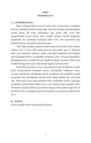 BAB I
PENDAHULUAN

A. LATAR BELAKANG
Dalam Undang-undang Nomor 20 Tahun 2003 Tentang Sistem Pendidikan
Nasional, pendidikan diartikan sebagai usaha sadar dan terencana untuk mewujudkan
suasana belajar dan proses pembelajaran agar peserta didik secara aktif
mengembangkan potensi dirinya untuk memiliki kekuatan spiritual keagamaan,
pengendalian diri, kepribadian, kecerdasan akhlak mulia, serta keterampilan yang
diperlukan dirinya, masyarakat, bangsa dan negara.
Lebih lanjut mengenai organisasi profesi keguruan di jelaskan dalam undangundang nomor 14 tahun 2005 tentang guru dan dosen dalam pasal 41 dijelaskan
bahwa guru membentuk organisasi profesi yang brsifat andependent dan berfungsi
untuk memajukan profesi, meningkatkan kompetensi, karier, wawasan kependidikan,
perlindungan profesi, kesejahteraan dan pengabdian kepada masyarakat. Dalam pasal
ini dijelaskan juga bahwa guru wajib menjadi anggota organisasi profesi.
Berdasarkan dua batasan di atas, maka organisasi profesi di Indonesia ini tidak
hanya memprioritaskan memajukan profesi, meningkatkan kompetensi, karier,
wawasan kependidikan, perlindungan profesi, kesejahteraan dan pengabdian kepada
masyarakat tetapi perkembangan individu (siswa) sebagai pribadi yang unik secara
utuh. Oleh karena setiap satuan pendidikan harus memberikan layanan yang dapat
memfasilitasi perkembangan pribadi siswa secara optimal berupa pengajaran kelas,
Pemahaman mengenai hal-hal yang berkaitan dengan profesi keguruan juga harus di
prioritaskan. Hal ini merupakan bagian dari kompetensi yang juga harus dikuasai oleh
siswa.

B. TUJUAN
Untuk mengetahui materi tentang profesi Keguruan.

ii

 