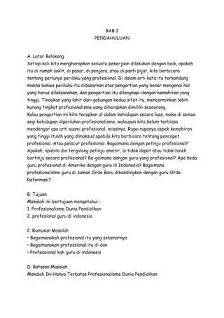 BAB I 
PENDAHULUAN 
A. Latar Belakang 
Setiap kali kita mengharapkan sesuatu pekerjaan dilakukan dengan baik, apakah 
itu di rumah sakit, di pasar, di penjara, atau di panti pijat, kita berbicara 
tentang perlunya perilaku yang profesional. Di dalam arti kata itu terkandung 
makna bahwa perilaku itu didasarkan atas pengertian yang benar mengenai hal 
yang harus dilaksanakan, dan pengertian itu dilengkapi dengan kemahiran yang 
tinggi. Tindakan yang lahir dari gabungan kedua sifat itu, mencerminkan lebih 
kurang tingkat profesionalisme yang diharapkan dimiliki seseorang. 
Kalau pengertian ini kita terapkan di dalam kehidupan secara luas, maka di semua 
segi kehidupan diperlukan profesionalisme, walaupun kita belum terbiasa 
mendengar apa arti suami profesional, misalnya. Rupa-rupanya aspek kemahiran 
yang tinggi itulah yang dimaksud apabila kita berbicara tentang pencopet 
profesional. Atau pelacur profesional. Bagaimana dengan petinju profesional? 
Apakah, apabila dia tergolong petinju amatir, ia tidak dapat atau tidak boleh 
bertinju secara profesional? Ba-gaimana dengan guru yang profesional? Apa beda 
guru profesional di Amerika dengan guru di Indonesia? Bagaimana 
profesionalisme guru di zaman Orde Baru dibandingkan dengan guru Orde 
Reformasi? 
B. Tujuan 
Makalah ini bertujuan mengetahui : 
1. Profesionalisme Dunia Pendidikan 
2. profesional guru di indonesia 
C. Rumusan Masalah 
• Bagaimanakah profesional itu yang sebenarnya 
• Bagaimanakah professional itu di dan 
• Professional kah guru di indonesia 
D. Batasan Masalah 
Makalah Ini Hanya Terbatas Profesionalisme Dunia Pendidikan 
 