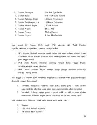 10
9. Menteri Penerapan : Mr. Amir Syarifuddin
10. Menteri Sosial : Mr. Iwa Kusuma Sumantri
11. Menteri Pekerjaan Umum : Abikusno Cokrosujoso
12. Menteri Penghbungan (a.i) : Abikusno Cokrosujoso
13. Menteri Menteri Negara : Wachid Hasyim
14. Menteri Negara : Dr.M. Amir
15. Menteri Negara : Mr.R.M Sartono
16. Menteri Negara : R.Otto Iskandardinata
Pada tanggal 22 Agustus 1945, rapat PPKI dipimpin oleh Wakil Presiden
Republik Indonesia menghasilkan keputusan, sebagai berikut:
1. KNI (Komite Nasional Indonesia) adalah badan yang akan berfungsi sebagai Dewan
Perwakilan Rakyat sebelum pemilihan umum diselenggarakan dan disusun dari tingkat
pusat hingga daerah.
2. PNI (Partai Nasional Indonesia) dirancang menjadi Partai Tunggal Negara
RepublikIndonesia namun dibatalkan
3. BKR (Badan Keamanan Rakyat) berfungsi sebagai penjaga keamanan umum bagi
masing – masing daerah.
Pada tanggal 3 Nopember 1945 pemerintah mengeluarkan Maklumat Politik yang ditandatangani
oleh wakil presiden. Isinya adalah :
1. Pemerintah menghendaki berdirinya partai politik karena partai – partai tersebut
dapat membuka jalan bagi segala aliran atau paham yang ada dalam masyarakat.
2. Pemerintah berharap supaya partai – partai politik itu telah tersusun sebelum
dilaksanakan pemilihan anggota Badan Perwakilan Rakyat pada Januari 1946
Sejak dikeluarkannya Maklumat Politik maka banyak partai berdiri, yaitu :
1. Masyumi
2. PNI (Partai Nasional Indonesia)
3. PBI (Partai Buruh Indonesia)
 