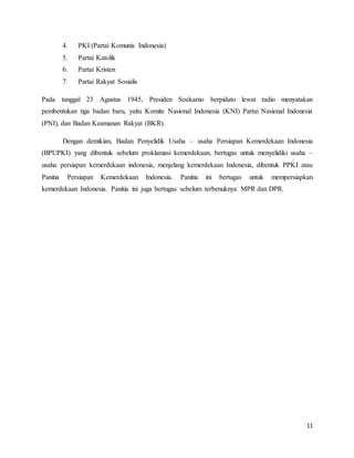 11
4. PKI (Partai Komunis Indonesia)
5. Partai Katolik
6. Partai Kristen
7. Partai Rakyat Sosialis
Pada tanggal 23 Agustus 1945, Presiden Soekarno berpidato lewat radio menyatakan
pembentukan tiga badan baru, yaitu Komite Nasional Indonesia (KNI) Partai Nasional Indonesia
(PNI), dan Badan Keamanan Rakyat (BKR).
Dengan demikian, Badan Penyelidik Usaha – usaha Persiapan Kemerdekaan Indonesia
(BPUPKI) yang dibentuk sebelum proklamasi kemerdekaan, bertugas untuk menyelidiki usaha –
usaha persiapan kemerdekaan indonesia, menjelang kemerdekaan Indonesia, dibentuk PPKI atau
Panitia Persiapan Kemerdekaan Indonesia. Panitia ini bertugas untuk mempersiapkan
kemerdekaan Indonesia. Panitia ini juga bertugas sebelum terbenuknya MPR dan DPR.
 