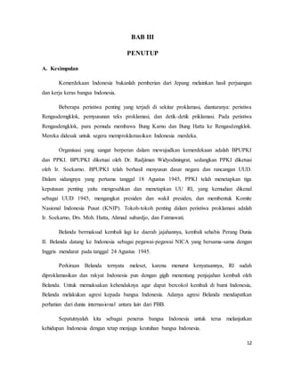 12
BAB III
PENUTUP
A. Kesimpulan
Kemerdekaan Indonesia bukanlah pemberian dari Jepang melainkan hasil perjuangan
dan kerja keras bangsa Indonesia.
Beberapa peristiwa penting yang terjadi di sekitar proklamasi, diantaranya: peristiwa
Rengasdemgklok, pemyusunan teks proklamasi, dan detik-detik priklamasi. Pada peristiwa
Rengasdengklok, para pemuda membawa Bung Karno dan Bung Hatta ke Rengasdengklok.
Mereka didesak untuk segera memproklamasikan Indonesia merdeka.
Organisasi yang sangat berperan dalam mewujudkan kemerdekaan adalah BPUPKI
dan PPKI. BPUPKI diketuai oleh Dr. Radjiman Widyodiningrat, sedangkan PPKI diketuai
oleh Ir. Soekarno. BPUPKI telah berhasil menyusun dasar negara dan rancangan UUD.
Dalam sidangnya yang pertama tanggal 18 Agustus 1945, PPKI telah menetapkan tiga
keputusan penting yaitu mengesahkan dan menetapkan UU RI, yang kemudian dikenal
sebagai UUD 1945, mengangkat presiden dan wakil presiden, dan membentuk Komite
Nasional Indonesia Pusat (KNIP). Tokoh-tokoh penting dalam peristiwa proklamasi adalah
Ir. Soekarno, Drs. Moh. Hatta, Ahmad subardjo, dan Fatmawati.
Belanda bermaksud kembali lagi ke daerah jajahannya, kembali sehabis Perang Dunia
II. Belanda datang ke Indonesia sebagai pegawai-pegawai NICA yang bersama-sama dengan
Inggris mendarat pada tanggal 24 Agustus 1945.
Perkiraan Belanda ternyata meleset, karena menurut kenyataannya, RI sudah
diproklamasikan dan rakyat Indonesia pun dengan gigih menentang penjajahan kembali oleh
Belanda. Untuk memaksakan kehendaknya agar dapat bercokol kembali di bumi Indonesia,
Belanda melakukan agresi kepada bangsa Indonesia. Adanya agresi Belanda mendapatkan
perhatian dari dunia internasional antara lain dari PBB.
Sepatutnyalah kita sebagai penerus bangsa Indonesia untuk terus melanjutkan
kehidupan Indonesia dengan tetap menjaga keutuhan bangsa Indonesia.
 