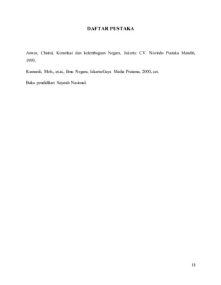 13
DAFTAR PUSTAKA
Anwar, Chairul, Konstitusi dan kelembagaan Negara, Jakarta: CV. Novindo Pustaka Mandiri,
1999.
Kusnardi, Moh., et.ai., Ilmu Negara, Jakarta:Gaya Media Pratama, 2000, cet.
Buku pendidikan Sejarah Nasional.
 