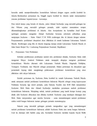 3
bersedia untuk memproklamasikan kemerdekan Indonesi dengan segera setelah kembali ke
Jakarta. Berdasarkan pernyataan itu, Singgih segera kembali ke Jakarta untuk menyampaikan
rencana proklamasi kepada kawan – kawannya.
Para tokoh lannya yang berada di Jakarta, yakni Ahmad Seobardjo yang mewakili golongan tua
dan Wikana yang mewakili golongan pemuda, telah sepakat menentukan tempat
dikumandangkannya proklamasi di Jakarta. Atas kesepakatan itu kemudian Jusuf Kunto
(golongan pemuda) mengantar Ahmad Soebardjo bersama sekretaris pribadinya pergi
menjemput Soekarno – Hatta. Pukul 17.30 WIB rombongan tiba di Jakarta dengan selamat.
Penyusunanteks proklamasi disepakati akan dilakukan di rumah kediaman Laksamana Tadashi
Maeda. Rombongan yang tiba di Jakarta langsung menuju urmah Laksamana Tadashi Maeda di
Jalan Imam Bonjol No. 1 (sekarang Perpustakaan Nasional, Depdiknas)
b. Penyusunan Tesk Proklamasi
Sebelum pembicaraan pembuatan naskah teks proklamasi dimulai, Soekarno Hatta telah
mengemui Mayor Jenderal Nishimura untuk menjajaki sikapnya mengenai proklamasi
kemerdekaan. Mereka ditemani oleh Laksamana Tadashi Maeda. Singetada Nishijima,
Tomegoro Yoshizumi, dan Miyoshi sebagai penerjemah. Dalam pertemuan itu disepakati agar
pemerintah Jepang tidak menghalangi pelaksanaan proklamasi kemerdekaan yang akan
dilakukan oleh rakyat Indonesia.
Setelah pertemuan itu, Soekarno Hatta kembali ke rumah Laksamana Tadashi Maeda
untuk menyusun naskah proklamasi kemerdekaan Indonesia Miyoshi sebagai orang kepercayaan
Nishimura bersama tiga tokoh pemuda, yaitu Sukami, Soediro dan B.M Diah menyaksikan
Soekarno Moh Hatta dan Ahmad Soebardjo membahas perumusan naskah proklamasi
kemerdekaan Indonesia. Menjelang subuh, naskah proklamasi yang masih berupa konsep yang
ditulis oleh Soekarno dibacakan dan dibahas kembali. Soekarno yang mendapat dukungan dari
Moh. Hatta menyarankan agar mereka bersama – sama menandatangani naskah proklamasi
selaku wakil bangsa Indonesia namun golongan pemuda menentangnya.
Sukarni yang mewakili golongan pemuda mengusulkan agar yang menandatangani
naskah proklamasi kemerdekaan Indonesia adalah Soekarno Hatta atas nama bangsa Indonesia.
Usul itu disetujui oleh hadirin yang ada, Kemudian Soekarno meminta kepada Sayuti Melik
 