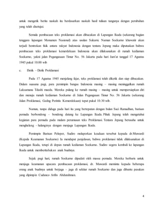 4
untuk mengetik berita naskah itu berdasarkan naskah hasil tulisan tanganya dengan perubahan
yang telah disetujui.
Semula pembacaan teks proklamasi akan dibacakan di Lapangan Ikada (sekarang bagian
tenggara lapangan Monumen Nasional) atas usulan Sukarni. Namun Soekarno khawatir akan
terjadi bentrokan fisik antara rakyat Indonesia dengan tentara Jepang maka diputuskan bahwa
pembacaan teks proklamasi kemerdekaan Indonesia akan dilaksanakan di rumah kediaman
Soekarno, yakni jalan Pegangasaan Timur No. 56 Jakarta pada hari Jum’at tanggal 17 Agustus
1945 pukul 10.00 wib
c. Detik – Detik Proklamasi
Pada 17 Agustus 1945 menjelang fajar, teks proklamasi telah diketik dan siap dibacakan.
Dalam suasana pagi, para pemimpin bangsa Indonesia masing – masing meninggalkan rumah
Laksamana Tdashi maeda. Mereka pulang ke rumah masing – masing untuk mempersiapkan diri
dan menuju rumah kediaman Soekarno di Jalan Pegangsaan Timur No. 56 Jakarta (sekarang
Jalan Proklamasi, Gedng Perintis Kemerdekaan) tepat pukul 10.30 wib.
Namun, tanpa diduga pada hari itu yang bertepatan dengan bulan Suci Ramadhan, barisan
pemuda berbondong – bondong datang ke Lapangan Ikada. Pihak Jepang telah mengetahui
kegiatan para pemuda pada malam perumusan teks Proklamasi. Tentara Jepang berusaha untuk
menghalang – halanginya dengan menjaga Lapangan Ikada.
Pemimpin Barisan Pelopor, Sudiro melaporkan keadaan tersebut kepada dr.Muwardi
(Kepala Keamanan Soekarno) Ia mendapat penjelasan, bahwa proklamasi tidak dilaksanakan di
Lapangan Ikada, tetapi di depan rumah kediaman Soekarno. Sudiro segera kembali ke lapangan
Ikada untuk memberitahukan anak buahnya.
Sejak pagi hari, rumah Soekarno dipadati oleh massa pemuda. Mereka berbaris untuk
menjaga keamanan upacara pembacaan proklamasi, dr. Muwardi meminta kepada beberapa
orang anak buahnya untuk berjaga – jaga di sekitar rumah Soekarno dan juga dibantu pasukan
yang dipimpin Cudanco Arifin Abdurahman.
 