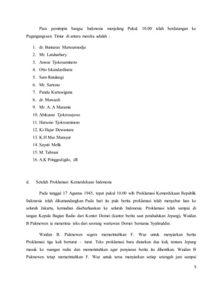 5
Para pemimpin bangsa Indonesia menjelang Pukul. 10.00 telah berdatangan ke
Pegangangsaan Timur di antara mereka adalah :
1. dr. Buntaran Martoatmodjo
2. Mr. Latuharhary
3. Anwar Tjokroaminoto
4. Otto Iskandardinata
5. Sam Ratulangi
6. Mr. Sartono
7. Pandu Kartawiguna
8. dr. Muwardi
9. Mr. A. A Maramis
10. Abikusno Tjokrosuyoso
11. Harsono Tjokroaminoto
12. Ki Hajar Dewantara
13. K.H Mas Mansyur
14. Sayuti Melik
15. M. Tabrani
16. A.K Pringgodigdo, dll
d. Setelah Proklamasi Kemerdekaan Indonesia
Pada tanggal 17 Agustus 1945, tepat pukul 10.00 wib Proklamasi Kemerdekaan Republik
Indonesia telah dikumandangkan. Pada hari itu pula berita proklamasi telah menyebar luas ke
seluruh Jakarta, kemudian disebarluaskan ke seluruh Indonesia. Proklamasi telah sampai di
tangan Kepala Bagian Radio dari Konter Domei (kantor berita saat pendudukan Jepang), Waidan
B Palenewen ia menerima teks dari seorang wartawan Domei bernama Syahruddin.
Waidan B. Palenewen segera memerintahkan F. Wuz untuk menyiarkan berita
Proklamasi tiga kali berturut – turut. Teks proklamasi baru disiarkan dua kali, tentara Jepang
masuk ke ruangan radio dan memerintahkan agar penyiaran berita itu dihentikan. Waidan B
Palenewen tetap memerintahkan F. Wuz untuk terus menyiarkan setiap setengah jam sampai
 