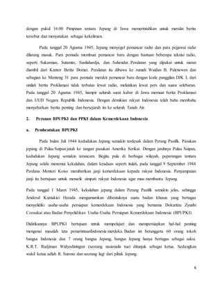 6
dengan pukul 16.00 Pimpinan tentara Jepang di Jawa memerintahkan untuk meralat berita
tersebut dan menyatakan sebagai kekeliruan.
Pada tanggal 20 Agustus 1945, Jepang menyegel pemancar radio dan para pegawai radio
dilarang masuk. Para pemuda membuat pemancar baru dengan bantuan beberapa teknisi radio,
seperti Sukarman, Sutamto, Susilahardja, dan Suhendar. Peralatan yang dipakai untuk siaran
diambil dari Kantor Berita Domei. Peralatan itu dibawa ke rumah Waidan B. Palenewen dan
sebagian ke Menteng 31 para pemuda merakit pemancar baru dengan kode panggilan DJK I, dari
sinilah berita Proklamasi tidak terbatas lewat radio, melainkan lewat pers dan suara selebaran.
Pada tanggal 20 Agustus 1945, hampir seluruh surat kabar di Jawa memuat berita Proklamasi
dan UUD Negara Republik Indonesia. Dengan demikian rakyat Indonesia telah bahu membahu
menyebarkan berita penting dan bersejarah itu ke seluruh Tanah Air.
2. Peranan BPUPKI dan PPKI dalam Kemerdekaan Indonesia
a. Pembentukan BPUPKI
Pada bulan Juli 1944 kedudukan Jepang semakin terdesak dalam Perang Pasifik. Pasukan
jepang di Pulau Saipan jatuh ke tangan pasukan Amerika Serikat. Dengan jatuhnya Pulau Saipan,
kedudukan Jepang semakin terancam. Begitu pula di berbagai wilayah, peperangan tentara
Jepang selalu menemui kekalahan, dalam keadaan seperti itulah, pada tanggal 9 September 1944
Perdana Menteri Koiso memberikan janji kemerdekaan kepada rakyat Indonesia. Penyampaian
janji itu bertujuan untuk menarik simpati rakyat Indonesia agar mau membantu Jepang.
Pada tanggal 1 Maret 1945, kekalahan jepang dalam Perang Pasifik semakin jelas, sehingga
Jenderal Kumakici Herada mengumumkan dibentuknya suatu badan khusus yang bertugas
menyelidiki usaha-usaha persiapan kemerdekaan Indonesia yang bernama Dokuritzu Zyunbi
Coosakai atau Badan Penyelidikan Usaha-Usaha Persiapan Kemerdekaan Indonesia (BPUPKI).
Didirikannya BPUPKI bertujuan untuk mempelajari dan mempersiapkan hal-hal penting
mengenai masalah tata pemerintaanIndonesia merdeka. Badan ini beranggota 60 orang tokoh
bangsa Indonesia dan 7 orang bangsa Jepang, bangsa Jepang hanya bertugas sebagai saksi.
K.R.T. Radjiman Widyodiningrat (seorang nasionalis tua) ditunjuk sebagai ketua. Sedangkan
wakil ketua adlah R. Surono dan seorang lagi dari pihak Jepang.
 