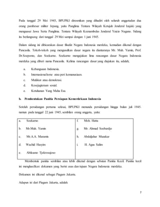 7
Pada tanggal 29 Mei 1945, BPUPKI diresmikan yang dihadiri oleh seluruh anggotadan dua
orang pambesar militer Jepang, yaitu Panglima Tentara Wilayah Ketujuh Jenderal Izajaki yang
menguasai Jawa Serta Panglima. Tentara Wilayah Keenambelas Jenderal Yaicio Nagano. Sidang
itu berlangsung dari tanggal 29 Mei sampai dengan 1 juni 1945.
Dalam sidang ini dibicarakan dasar filsafat Negara Indonesia merdeka, kemudian dikenal dengan
Pancasila. Tokoh-tokoh yang mengusulkan dasar negara itu diantaranya Mr. Muh. Yamin, Prof.
Dr.Soepomo, dan Soekarno. Soekarno mengajukan lima rancangan dasar Negara Indonesia
merdeka yang diberi nama Pancasila. Kelima rancangan dasar yang diajukan itu, adalah;
a. Kebangsaan Indonesia.
b. Internasionalisme atau peri kemanusiaan.
c. Mufakat atau demokrasi.
d. Kesejagteraan sosial.
e. Ketuhanan Yang Maha Esa.
b. Pembentukan Panitia Persiapan Kemerdekaan Indonesia
Setelah persidangan pertama selesai, BPUPKI menunda persidangan hingga bulan juli 1945.
namun pada tanggal 22 juni 1945, sembilan orang anggota, yaitu:
a. Soekarno
b. Mr.Muh. Yamin
c. Mr.A.A. Maramis
d. Wachid Hasyim
e. Abikusno Tjokrosujoso
f. Moh. Hatta
g. Mr. Ahmad Soebardjo
h. Abduljahar Muzakar
i. H. Agus Salim
Membentuk panitia sembilan atau lebih dikenal dengan sebutan Panitia Kecil. Panitia kecil
ini menghasilkan dokumen yang berisi asas dan tujuan Negara Indonesia merdeka.
Dokumen ini dikenal sebagai Piagam Jakarta.
Adapun isi dari Piagam Jakarta, adalah:
 