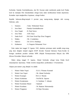 9
Soebardjo, Sutardjo Kartohadikusumo, dan Mr. Kasman untuk membentuk panitia kecil. Panitia
kecil itu menunjuk Otto Iskandardinata sebagai ketua untuk membicarakan bentuk departemen.
Kemudian rapat menghasilkan keputusan, sebagai berikut:
Republic Indonesia dibagi menjadi 8 provinsi yang masing-masing dipimpin oleh seorang
Gubernur, yaitu:
1. Sumatera : Teuku Mohammad Hasan
2. Jawa Barat : Sutardjo Kartohadikusumo
3. Jawa Tengah : R. Panji Suroso
4. Jawa Timur : R.M. Suryo
5. Sunda Kecil : Mr.I Gusti Ketut Puja (Nusa Tenggara)
6. Maluku : Mr. J. Latuharhary
7. Sulawesi : Dr. G.S.S.J. Ratulangi
8. Kalimantan : Ir. Pangeran Mohammad Noor
Pada malam hari tanggal 19 Agustus 1945, diadakan pertemuan untuk memilih orang-orang
yang akan diangkat menjadi anggota KNIP (Komite Nasional Indonesia Pusat). Komite ini
bertugas membantu presiden sebelum MPR (Majelis Permusyawaratan Rakyat) dan DPR
(Dewan Perwakilan Rakyat) terbentuk.
Dalam sidang tanggal 19 Agustus, Ahmad Soebardjo sebagai ketua Panitia Kecil
menyampaikan laporannya. Panitia tersebut mengusulkan pembentukan 13 Kementerian.
Adapun para menteri yang ditunjuk itu adalah:
1. Menteri Dalam Negeri : R.A.A. Wiranata Kusumah
2. Menteri Luar Negeri : Mr. Ahmad Soebardjo
3. Menteri Keuangan : Mr.A.A. Maranis
4. Menteri Kehakiman : Prof.Mr.Dr. Supomo
5. Menteri Kemakmuran : Ir. Surahman T. Adisurjo
6. Menteri Keamanan Rakyat : Supriyadi
7. Menteri Kesehatan : Dr. Buntaran Martoatmodjo
8. Menteri Pengajaran : Ki Hajar Dewantara
 