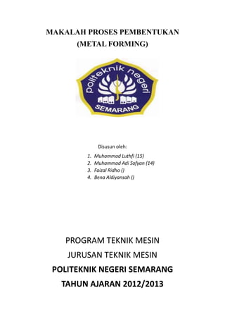 MAKALAH PROSES PEMBENTUKAN
(METAL FORMING)
Disusun oleh:
1. Muhammad Luthfi (15)
2. Muhammad Adi Sofyan (14)
3. Faizal Ridho ()
4. Bena Aldiyansah ()
PROGRAM TEKNIK MESIN
JURUSAN TEKNIK MESIN
POLITEKNIK NEGERI SEMARANG
TAHUN AJARAN 2012/2013
 