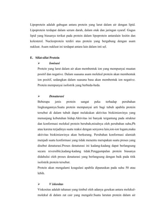 Lipoprotein adalah gabugan antara protein yang larut dalam air dengan lipid.
Lipoprotein terdapat dalam serum darah, dalam otak dan jaringan syaraf. Gugus
lipid yang biasanya terikat pada protein dalam lipoprotein antaralain lesitin dan
kolesterol. Nucleoprotein terdiri atas protein yang bergabung dengan asam
nukleat. Asam nukleat ini terdapat antara lain dalam inti sel.
E. Sifat-sifat Protein
 Ionisasi
Protein yang larut dalam air akan membentuk ion yang mempunyai muatan
positif dan negative. Dalam suasana asam molekul protein akan membentuk
ion positif, sedangkan dalam suasana basa akan membentuk ion negative.
Protein mempunyai isolistrik yang berbeda-beda.
 Denaturasi
Beberapa jenis protein sangat peka terhadap perubahan
lingkungannya.Suatu protein mempunyai arti bagi tubuh apabila protein
tersebut di dalam tubuh dapat melakukan aktivitas biokimiawinya yang
menunjang kebutuhan hidup.Aktivitas ini banyak tergantung pada struktur
dan konformasi molekul protein berubah,misalnya oleh perubahan suhu,Ph
atau karena terjadinya suatu reaksi dengan senyawa lain,ion-ion logam,maka
aktivitas biokimiawinya akan berkurang. Perubahan konformasi alamiah
menjadi suatu konformasi yang tidak menentu merupakan suatu proses yang
disebut denaturasi.Proses denaturasi ini kadang-kadang dapat berlangsung
secara reversible,kadang-kadang tidak.Penggumpalan protein biasanya
didahului oleh proses denaturasi yang berlangsung dengan baik pada titik
isolistrik protein tersebut.
Protein akan mengalami koagulasi apabila dipanaskan pada suhu 50 atau
lebih.

 V iskositas
Viskositas adalah tahanan yang timbul oleh adanya gesekan antara molekul-
molekul di dalam zat cair yang mengalir.Suatu larutan protein dalam air
 