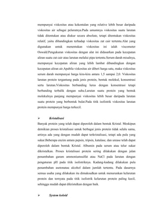 mempunyai viskositas atau kekentalan yang relative lebih besar daripada
viskositas air sebagai pelarutnya.Pada umumnya viskositas suatu larutan
tidak ditentukan atau diukur secara absolute, tetapi ditentukan viskositas
relatif, yaitu dibandingkan terhadap viskositas zat cair tertentu.Alat yang
digunakan untuk menentukan viskositas ini ialah viscometer
Oswald.Pengukuran viskositas dengan alat ini didasarkan pada kecepatan
aliran suatu zat cair atau larutan melalui pipa tertentu.Serum darah misalnya,
mempunyai kecepatan aliran yang lebih lambat dibandingkan dengan
kecepatan aliran air.Apabila viskositas air diberi harga satu, maka viskositas
serum darah mempunyai harga kira-kira antara 1,5 sampai 2,0. Viskositas
larutan protein tergantung pada jenis protein, bentuk molekul, konsentrasi
serta larutan.Viskositas berbanding lurus dengan konsentrasi tetapi
berbanding terbalik dengan suhu.Larutan suatu protein yang bentuk
molekulnya panjang mempunyai viskositas lebih besar daripada larutan
suatu protein yang berbentuk bulat.Pada titik isolistrik viskositas larutan
protein mempunyai harga terkecil.
 Kristalisasi
Banyak protein yang telah dapat diperoleh dalam bentuk Kristal. Meskipun
demikian proses kristalisasi untuk berbagai jenis protein tidak selalu sama,
artinya ada yang dengan mudah dapat terkristalisasi, tetapi ada pula yang
sukar.Beberapa enzim antara pepsin, tripsin, katalase, dan urease telah dapat
diperoleh dalam bentuk Kristal. Albumin pada serum atau telur sukar
dikristalkan. Proses kristalisasi protein sering dilakukan dengan jalan
penambahan garam ammoniumsulfat atau NaCl pada larutan dengan
pengaturan pH pada titik isolistriknya. Kadang-kadang dilakukan pula
penambahan asetonatau alcohol dalam jumlah tertentu. Pada dasarnya
semua usaha yang dilakukan itu dimaksudkan untuk menurunkan kelarutan
protein dan ternyata pada titik isolistrik kelarutan protein paling kecil,
sehingga mudah dapat dikristalkan dengan baik.
 System koloid
 