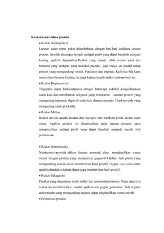 Reaksi-reaksi khas protein
 Reaksi Xantoprotein
Larutan asam nitrat pekat ditambahkan dengan hati-hati kedalam larutan
protein. Setelah dicampur terjadi endapat putih yang dapat berubah menjadi
kuning apabila dipanaskan.Reaksi yang terjadi ialah nitrasi pada inti
benzene yang terdapat pada molekul protein . jadi reaksi ini positif untuk
protein yang mengandung tirosin. Fenilanin dan tripotan. Kulit kia bila kena
asam nitrat berarna kuning, itu juga karena terjadi reaksi xantoprotein ini.
 Reaksi Hopkins-cole
Tripoptan dapat berkondensasi dengan beberapa aldehid denganbantuan
asam kuat dan membentuk senyawa yang berawarna . Larutan protein yang
mengadung tripoptan dapat di reaksikan dengan pereaksi Hopkins-cole yang
mengadung asam glioksilat.
 Reaksi Millon
Reaksi millon adalah larutan dan merkuro dan merkuro nitrat dalam asam
nitrat. Apabila preaksi ini ditambahkan pada larutan protein, akan
menghasilkan endapa putih yang dapat berubah menjadi merah oleh
pemanasan.
 Reaksi Nitroprusida
Natriumnitroprosida dalam larutan amoniak akan menghasilkan warna
merah dengan protein yang mempunyai gugus-SH bebas. Jadi protei yang
mengandung sistein dapat memberikan hasil positif. Gugus –s-s- pada sistin
apabila direduksi dahulu dapat juga memberikan hasil positif.
 Reaksi Sakaguchi
Preaksi yang digunakan ialah naftol dan natriumhipobromit. Pada dasarnya
reaksi ini memberi hasil positif apabila ada gugus guanidine. Jadi arginin
atau protein yang mengandung arginin dapat mnghasilkan warna merah.
 Pemurnian protein
 