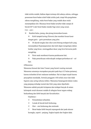 tidak terlalu rendah, bahkan dapat tertutup oleh adanya edema, sehingga
penurunan berat badan relatif tidak terlalu jauh, tetapi bila pengobatan
edema menghilang, maka berat badan yang rendah akan mulai
menampakkan diri. Biasanya berat badan tersebut tidak sampai di
bawah 60 % dari berat badan standar bagi umur yang sesuai.
Ciri – cirri :
® Rambut halus, jarang, dan pirang kemerahan kusam.
® Kulit tampak kering (Xerosis) dan memberi kesan kasar
dengan garis – garis permukaan yang jelas.
® Di daerah tungkai dan sikut serta bokong terdapat kulit yang
menunjukkan Hyperpigmentasi dan kulit dapat mengelupas dalam
lembar yang besar, meninggalkan dasar yang licin berwarna putih
mengkilap.
® Perut anak membuncit karena pembesaran hati.
® Pada pemeriksaan mikroskopik terdapat perlemkan sel – sel
hati.
Marasmus
Marasmus berasal dari kata Yunani yang berarti wasting merusak.
Marasmus umumnya merupakan penyakit pada bayi (12 bulan pertama),
karena terlambat di beri makanan tambahan. Hal ini dapat terjadi karena
penyapihan mendadak, formula pengganti ASI terlalu encer dan tidak
higienis atau sering terkena infeksi. Marasmus berpengaruh dalam waktu
yang panjang terhadap mental dan fisik yang sukar diperbaiki.
Marasmus adalah penyakit kelaparan dan terdapat banyak di antara
kelompok sosial ekonomi rendah di sebagian besar negara sedang
berkembang dan lebih banyak dari Kwashiorkor.
Gejalanya :
© Pertumbuhan terhambat.
© Lemak di bawah kulit berkurang.
© Otot – otot berkurang dan melemah.
© Berat badan lebih banyak terpengaruh dari pada ukuran
kerangka, seperti : panjang, lingkar kepala dan lingkar dada.
 