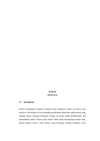BAB III
PENUTUP
3.1 Kesimpulan
Protein merupakan komponen penting atau komponen utama sel hewan atau
manusia. Oleh karena sel itu merupakan pembentuk tubuh kita, maka protein yang
terdapat dalam makanan berfungsi sebagai zat utama dalam pembentukan dan
pertumbuhan tubuh. Proses kimia dalam tubuh dapat berlangsung dengan baik,
karena adanya enzim, suatu protein yang berfungsi sebagai biokatalis. Kita
 