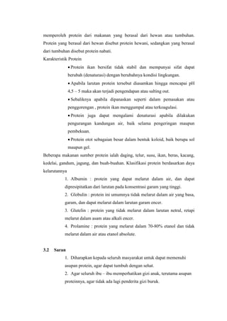 memperoleh protein dari makanan yang berasal dari hewan atau tumbuhan.
Protein yang berasal dari hewan disebut protein hewani, sedangkan yang berasal
dari tumbuhan disebut protein nabati.
Karakteristik Protein
 Protein ikan bersifat tidak stabil dan mempunyai sifat dapat
berubah (denaturasi) dengan berubahnya kondisi lingkungan.
 Apabila larutan protein tersebut diasamkan hingga mencapai pH
4,5 – 5 maka akan terjadi pengendapan atau salting out.
 Sebaliknya apabila dipanaskan seperti dalam pemasakan atau
penggorengan , protein ikan menggumpal atau terkoagulasi.
 Protein juga dapat mengalami denaturasi apabila dilakukan
pengurangan kandungan air, baik selama pengeringan maupun
pembekuan.
 Protein otot sebagaian besar dalam bentuk koloid, baik berupa sol
maupun gel.
Beberapa makanan sumber protein ialah daging, telur, susu, ikan, beras, kacang,
kedelai, gandum, jagung, dan buah-buahan. Klasifikasi protein berdasarkan daya
kelarutannya
1. Albumin : protein yang dapat melarut dalam air, dan dapat
dipresipitatkan dari larutan pada konsentrasi garam yang tinggi.
2. Globulin : protein ini umumnya tidak melarut dalam air yang basa,
garam, dan dapat melarut dalam larutan garam encer.
3. Glutelin : protein yang tidak melarut dalam larutan netral, retapi
melarut dalam asam atau alkali encer.
4. Prolamine : protein yang melarut dalam 70-80% etanol dan tidak
melarut dalam air atau etanol absolute.
3.2 Saran
1. Diharapkan kepada seluruh masyarakat untuk dapat memenuhi
asupan protein, agar dapat tumbuh dengan sehat.
2. Agar seluruh ibu – ibu memperhatikan gizi anak, terutama asupan
proteinnya, agar tidak ada lagi penderita gizi buruk.
 