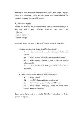 Kemampuan untuk mengektraksi protein miosoin lewbih besar pda pH yang agak
tinggi, tetapi kekuatan gel daging ikan pada produk akhir lebih rendah meskipun
jumlah myosin yang diekstrak lebih banyak.
C. Klasifikasi Protein
Hingga saat ini belum ada klasifikasi protein yang secara umum memuaskan.
Klasifikasi protein yang menonjol didasarkan pada antara lain:
· Kelarutan
· Bentuk keseluruhan
· Peranan biologis
Pembagian protein juga dapat dilakukan berdasarkan fungsi dan strukturnya.
 Berdasarkan fungsinya, protein diklasifikasikan menjadi :
(i) protein enzim, berperan dalam mempercepat reaksi-reaksi
biokimia
(ii) protein sruktural, membentuk struktur-struktur biologis
(iii) protein transpor, berperan sebagai pengangkut subtansi-
subtansi penting
(iv) protein pertahanan, melindungi tubuh dari invasi benda-
benda asing.
 Berdasarkan strukturnya, protein diklasifikasikan menjadi :
(i) protein globular
(ii) memiliki pelipatan-pelipatan yang kompleks
(iii) struktur tersier dengan bentuk yang tidak teratur
(iv) Protein serabut, memanjang, lipatan sederhana, umum
dijumpai pada protein struktural.
Dalam uraian berikut ini hanya dibahas klasifikasi berdasarkan bentuk dan
peranan biologisnya.
 