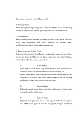 Berdasarkan bentuknya, protein dibagi menjadi :
1) Protein globular
Rantai polipeptida mengandung banyak lipatan dan berbelit. Rasio aksial kurang
dari 10, misalnya insulin, albumin, globulin plasma, dan kebanyakan enzim.
2) Protein fibrosa
Rantai polipeptida atau kelompok rantai yang membelit dalam bentuk spiral atau
heliks, dan dihubungkan oleh ikatan disulfida dan hidrogen. Rasio
aksial lebih besar dari 10, misalnya keratin dan miosin.
b. Ikatan-ikatan pada Struktur Protein
Struktur protein umumnya dipertahankan oleh dua ikatan sangat kuat yaitu ikatan
peptida dan ikatan disulfida; dan tiga ikatan yang lemah, yaitu ikatan hidrogen,
interaksi hidrofobik dan interaksi elektrostatif.
1) Ikatan peptida
Ikatan peptida adalah ikatan yang menghubungkan atom a-karboksil dari
suatu asam amino dan atom a nitrogen dari asam amino yang lain.
Peptida yang dibentuk oleh dua molekul asam amino disebut dipeptida; bila
dibentuk oleh 3 molekul asam amino disebut tripeptida; dan bila dibentuk
oleh banyak molekul asam amino disebut polipeptida.
2) Ikatan disulfide
Terbentuk antara 2 residu sistein yang saling berhubungan 2 bagian rantai
polipeptida melalui residu sistein.
3) Ikatan hydrogen
Terbentuk antara gugus NH- atau -OH dan gugus C=O dalam ikatan peptida
atau -COO- dalam gugus R, misalnya dua peptida mungkin membentuk
 